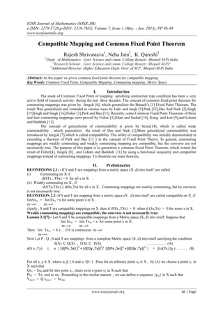 IOSR Journal of Mathematics (IOSR-JM)
e-ISSN: 2278-5728,p-ISSN: 2319-765X, Volume 7, Issue 1 (May. - Jun. 2013), PP 46-48
www.iosrjournals.org
www.iosrjournals.org 46 | Page
Compatible Mapping and Common Fixed Point Theorem
Rajesh Shrivastava1
, Neha Jain2
, K. Qureshi3
1
Deptt . of Mathematics , Govt. Science and comm. College Benazir Bhopal( M.P) India
2
Research Scholar , Govt. Science and comm. College Benazir Bhopal( M.P)"
3
Additional Director, Higher Education Deptt. Govt. of M.P., Bhopal (M.P) India
Abstract: In this paper we prove common fixed point theorem for compatible mapping.
Key Words: Common Fixed Point, Compatible Mapping ,Commuting mapping ,Metric Space
I. Introduction
The study of Common Fixed Point of mapping satisfying contraction type condition has been a very
active field of research activity during the last three decades. The concept of common fixed point theorem for
commuting mappings was given by Jungck [6], which generalizes the Banach’s [1] Fixed Point Theorem. The
result Was generalized and extended in various ways by Iseki and singh [5],Park [12],Das And Naik [2],Singh
[15]Singh and Singh [16],Fisher [3],Park and Bae [13]. Recently ,some Common Fixed Point Theorems of three
and four commuting mappings were proved by Fisher [3],Khan and Imdad [10], Kang and kim [9],and Lohani
and Badshah [11].
The concept of generalizion of commutability is given by Seesa[14], which is called weak
commutability , which generalizes the result of Das and Naik [2],More generalized commutability was
introduced by Jungck [7],which is called compatibility .The utility of compatibility was initially demonstrated in
extending a theorem of Park and Bae [13 ] in the concept of Fixed Point Theory. In general, commuting
mappings are weakly commuting and weakly commuting mapping are compatible, but the converse are not
necessarily true. The purpose of this paper is to generalize a common Fixed Point Theorem, which extend the
result of Fisher[4], Jungck [8] , and Lohani and Badshah [11] by using a functional inequality and compatible
mappings instead of commuting mappings. To illustrate our main theorem,
II. Preliminaries
DEFINITIONS 2.1: - If S and T are mappings from a metric space (X ,d) into itself ,are called
(i) Commuting on X if
d(STx , TSx) = 0 for all x in X .
(ii) Weakly commuting on X , if
d(STx,TSx) ≤ d(Sx,Tx) for all x in X . Commuting mappings are weakly commuting, but he converse
is not necessarily true.
DEFINITION 2.2:-If S and T are mapping from a metric space (X ,d) into itself ,are called compatible on X .if
limSxm = limTxm =x for some point x in X .
m→∞ m→∞
clearly , S and T are compatible mappings on X ,then d (STx ,TSx) = 0 when d (Sx,Tx) = 0 for some x in X.
Weakly commuting mappings are compatible; the converse is not necessarily true:
Lemma 2.1[7]:- Let S and T be compatible mappings from a Metric space (X, d) into itself. Suppose that
lim Sxm = lim Txm = x for some point x in X .
m→∞ m→∞
Then lim Txm = S x , if S is continuous m→∞
m→∞
Now Let P , Q , S and T are mappings from a complete Metric space (X ,d) into itself satisfying the condition
S(X) ⊂ Q(X) , T(X) ⊂ P(X) …………… (A)
d(S x ,Ty) ≤ α { [d(Px ,Sx) ]3
+ [d(Qy ,Ty)]3
/ [d(Px ,Sx)]2
+[d(Qy ,Ty)]2
} + β d(Px,Qy ) ……… (B)
For all x ,y ∈ X ,where α, β ≥ 0 and α +β< 1 .Then for an arbitrary point x0 ∈ X , by (A) we choose a point x1 in
X such that
Qx1 = Sx0 and for this point x1 , there exist a point x2 in X such that
Px2 = Tx1 and so on. Proceeding in the similar manner , we can define a sequence {ym} in X such that
Y2m+1 = Q x2m+1 = Sx2m
 