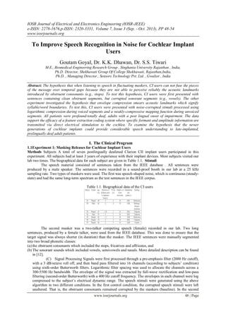 IOSR Journal of Electrical and Electronics Engineering (IOSR-JEEE)
e-ISSN: 2278-1676,p-ISSN: 2320-3331, Volume 7, Issue 3 (Sep. - Oct. 2013), PP 48-54
www.iosrjournals.org
www.iosrjournals.org 48 | Page
To Improve Speech Recognition in Noise for Cochlear Implant
Users
Goutam Goyal, Dr. K.K. Dhawan, Dr. S.S. Tiwari
M.E., Biomedical Engineering Research Group , Singhania University Rajasthan , India,
Ph.D. Director, Shekhawati Group Of College Shekhawati, Rajasthan,India,
Ph.D. , Managing Director , Sensors Technology Pvt. Ltd. , Gwalior , India
Abstract: The hypothesis that when listening to speech in fluctuating maskers, CI users can not fuse the pieces
of the message over temporal gaps because they are not able to perceive reliably the acoustic landmarks
introduced by obstruent consonants (e.g., stops). To test this hypothesis, CI users were first presented with
sentences containing clean obstruent segments, but corrupted sonorant segments (e.g., vowels). The other
experiment investigated the hypothesis that envelope compression smears acoustic landmarks which signify
syllable/word boundaries. To test this, CI users were presented with noise-corrupted stimuli processed using
logarithmic compression during voiced segments and a weakly-compressive mapping function during unvoiced
segments. All patients were profound-totally deaf, adults with a post lingual onset of impairment. The data
support the efficacy of a feature extraction coding system where specific formant and amplitude information are
transmitted via direct electrical stimulation to the cochlea. To examine the hypothesis that the newer
generations of cochlear implants could provide considerable speech understanding to late-implanted,
prelingually deaf adult patients.
I. The Clinical Program
1.1Experiment 1: Masking Releases for Cochlear Implant Users
Methods Subjects A total of seven postlingually deafened Clarion CII implant users participated in this
experiment. All subjects had at least 3 years of experience with their implant devices. Most subjects visited our
lab two times. The biographical data for each subject are given in Table 1.1. Stimuli
The speech material consisted of sentences taken from the IEEE database . All sentences were
produced by a male speaker. The sentences were recorded in a sound-proof booth in our lab at a 25 kHz
sampling rate. Two types of maskers were used. The first was speech-shaped noise, which is continuous (steady-
state) and had the same long-term spectrum as the test sentences in the IEEE corpus.
Table 1.1. Biographical data of the CI users
The second masker was a two-talker competing speech (female) recorded in our lab. Two long
sentences, produced by a female talker, were used from the IEEE database. This was done to ensure that the
target signal was always shorter (in duration) than the masker. The IEEE sentences were manually segmented
into two broad phonetic classes:
(a) the obstruent consonants which included the stops, fricatives and affricates, and
(b) The sonorant sounds which included vowels, semivowels and nasals. More detailed description can be found
in [12].
(C) Signal Processing Signals were first processed through a pre-emphasis filter (2000 Hz cutoff),
with a 3 dB/octave roll off, and then band pass filtered into 16 channels (according to subjects’ condition)
using sixth-order Butterworth filters. Logarithmic filter spacing was used to allocate the channels across a
300-5500 Hz bandwidth. The envelope of the signal was extracted by full-wave rectification and low-pass
filtering (second-order Butterworth) with a 400 Hz cutoff frequency. The envelopes in each channel were log
compressed to the subject’s electrical dynamic range. The speech stimuli were generated using the above
algorithm in two different conditions. In the first control condition, the corrupted speech stimuli were left
unaltered. That is, the obstruent consonants remained corrupted by the maskers (baseline). In the second
 