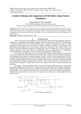 IOSR Journal of Electronics and Communication Engineering (IOSR-JECE)
e-ISSN: 2278-2834,p- ISSN: 2278-8735.Volume 7, Issue 5 (Sep. - Oct. 2013), PP 33-37
www.iosrjournals.org
www.iosrjournals.org 33 | Page
A study to Design and comparison of Full Adder using Various
Techniques
Renu Sharma1
, Dr. Jaswanti2
1
(ECE, NITTTR Chandigarh/ Panjab University, India)
2
(Electrical Engg, Chandigarh College of Engineering & Technolog, Chandigarh, India)
Abstract: Adders is widely used in applications such as digital signal processing (DSP) and microprocessors.
In this paper Half adders are simulated and analyzed based on power dissipation, area and speed on 90nm
technology using Microwind and Dsch tool. Half Adder is the basic building block in Parallel Feedback Carry
Adder (PFCA).
Keywords: Full adder, Half adder, PFCA, VLSI.
I. INTRODUCTION
With the extremely fast development of Very Large Scale Integrated (VLSI) technology, demand for
widespread use of high performance portable integrated circuit (IC) devices such as MP3, PDA, mobile phones
is increasing rapidly. Most of the VLSI applications, such as digital signal processing, image and video
processing and microprocessors, extensively use arithmetic operations. Therefore, the integrated circuit
performances highly depend on how the arithmetic modules are implemented. Since addition between two
binaries is the most fundamental operation in arithmetic logic unit, a full adder (FA) is the core element of
complex arithmetic circuits like subtraction, multiplication, division, exponentiation, etc. Consequently,
enhancing performance of full adder is crucial to improve the performance of overall modules.
VLSI system with high speed, low power dissipation and Compact implementation since they are the
main factors which directly affect performance of an entire system. Therefore, various full adder cell topologies
were designed and developed by electronics designers in order to achieve the best performances. However,
currently, VLSI designers faces two conflicting design challenges: first is to discover high performance design
and implementation techniques that can meet the stringent speed constraints; second is to consider low-power
design approaches to prolong the operating time of devices . Since power and speed are usually trade-off, it is
necessary for the designer to consider and choose the best design which meets a specific requirement and
application
Full Adder is designed using Half Adders. In this paper half adder is designed taking into consideration
that Parallel feedback carry adder (PFCA) is based on the unit of half adder. So in this paper Half adder is
designed using NAND Gates only and using EX-OR and AND Gates in microwind using 90nm technology .
one Full Adder consists of two HAs and one OR gate, while one HA consists of one AND gate and XOR gate .
Half Adder has carry-out bit but no carry-in bit, as a result HA is not a basic unit of existing adders but only a
component of it.
Fig.1 Full Adder using Half Adder
 
