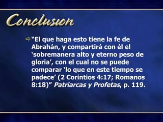 “ El que haga esto tiene la fe de Abrahán, y compartirá con él el ‘sobremanera alto y eterno peso de gloria’, con el cual no se puede comparar ‘lo que en este tiempo se padece’ (2 Corintios 4:17; Romanos 8:18)”  Patriarcas y Profetas , p. 119. 