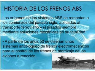 HISTORIA DE LOS FRENOS ABS Los orígenes de los sistemas ABS se remontan a los comienzos del pasado siglo, aplicados al transporte ferroviario y realizados siempre mediante soluciones mecánicas en su totalidad. A partir de los años 50 se diseñan unos sistemas antibloqueo de frenos electromecánicos para el control de los trenes de aterrizaje de los aviones a reacción, En el mundo del automóvil, una de las primeras aplicaciones interesantes fue la que se realizó en el modelo deportivo británico "Jersen FF" de cuatro ruedas motrices.Es en 1970 cuando la firma alemana BOSCH desarrolla un dispositivo eficaz y con posibilidad de comercialización a gran escala, gracias a la aparición de la electrónica analógica.