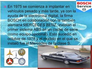 En diciembre de 1978, la firma alemana BMW, también instala el sistema ABS, en sus vehículos de la serie 7 (como equipo opcional). La primera firma que incorporó el sistema ABS, como equipo de serie, fue OPEL, que en Diciembre de 1983 lo instaló en sus vehículos OPEL SENATOR