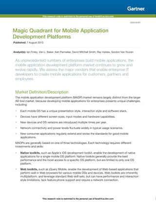 This research note is restricted to the personal use of favali@us.ibm.com
This research note is restricted to the personal use of favali@us.ibm.com
G00248487
Magic Quadrant for Mobile Application
Development Platforms
Published: 7 August 2013
Analyst(s): Ian Finley, Van L. Baker, Ken Parmelee, David Mitchell Smith, Ray Valdes, Gordon Van Huizen
As unprecedented numbers of enterprises build mobile applications, the
mobile application development platform market continues to grow and
evolve rapidly. We assess the major vendors that enable enterprise IT
developers to create mobile applications for customers, partners and
employees.
Market Definition/Description
The mobile application development platform (MADP) market remains largely distinct from the larger
AD tool market, because developing mobile applications for enterprises presents unique challenges,
including:
Each mobile OS has a unique presentation style, interaction style and software stack.
Devices have different screen sizes, input modes and hardware capabilities.
New devices and OS versions are introduced multiple times per year.
Network connectivity and power levels fluctuate widely in typical usage scenarios.
New consumer applications regularly extend and revise the standards for good mobile
applications.
MADPs are generally based on one of three technologies. Each technology requires different
investments and skills:
Native toolkits, such as Apple's iOS development toolkit, enable the development of native
applications for a single mobile OS platform. Native toolkits generally provide the best
performance and the most access to a specific OS platform, but are limited to only one OS
platform.
Web toolkits, such as jQuery Mobile, enable the development of Web-based applications that
perform well in Web browsers for various mobile OSs and devices. Web toolkits are inherently
multiplatform, and leverage standard Web skill sets, but can have performance and interaction
style limitations, lack feature phone support and require a network connection.
 