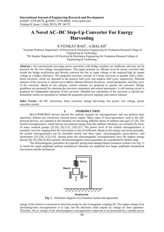 International Journal of Engineering Research and Development
e-ISSN: 2278-067X, p-ISSN: 2278-800X, www.ijerd.com
Volume 8, Issue 1 (July 2013), PP. 60-72
60
A Novel AC–DC Step-Up Converter For Energy
Harvesting
S.VENKAT RAO1
, A.BALAJI2
1
Assistant Professor Department. Of Electrical & Electronics Engineering Sri Venkatesa Perumal College of
Engineering & Technology
2
PG Student Department. Of Electrical & Electronics Engineering Sri Venkatesa Perumal College of
Engineering & Technology
Abstract:- The conventional two-stage power converters with bridge rectifiers are inefficient and may not be
practical for the low-voltage microgenerators. This paper presents an efficient ac-to-dc power converter that
avoids the bridge rectification and directly converts the low ac input voltage to the required high dc output
voltage at a higher efficiency. The proposed converter consists of a boost converter in parallel with a buck–
boost converter, which are operated in the positive half cycle and negative half cycle, respectively. Detailed
analysis of the converter is carried out to obtain relations between the power, circuit parameters, and duty cycle
of the converter. Based on the analysis, control schemes are proposed to operate the converter. Design
guidelines are presented for selecting the converter component and control parameters. A self-starting circuit is
proposed for independent operation of the converter. Detailed loss calculation of the converter is carried out.
Simulation results are presented to validate the proposed converter topology and control schemes.
Index Terms:- AC–DC conversion, boost converter, energy harvesting, low power, low voltage, power
converter control.
I. INTRODUCTION
SELF-POWERED devices harvest the ambient energies by microgenerators and can perform their
operations without any continuous external power supply. Many types of micro-generators, used in the self-
powered devices, are reported in the literature for harvesting different forms of ambient ener-gies [1]–[8]. The
inertial microgenerators, which harvest me-chanical energy from the ambient vibrations, are currently the focus
of many research groups [2]–[6], [8]–[13], [16]–[21]. The power level of the inertial microgenerators is
normally very low, ranging from few microwatts to tens of milliwatts. Based on the energy conversion principle,
the inertial microgenerators can be classified mainly into three types: electromagnetic, piezo-electric, and
electrostatic [5]–[10], [12]–[16]. Among them, the electromagnetic microgenerators have the highest energy
density [8], [9], [20]. In this research, the electromagnetic micro-generators are considered for further study.
The electromagnetic generators are typically spring-mass-damper-based resonance systems (see Fig. 1)
in which the small amplitude ambient mechanical vibrations are amplified into larger amplitude translational
movements and the mechanical
Fig. 1. Schematic diagram of a resonance inertial microgenerator.
energy of the motion is converted to electrical energy by elec-tromagnetic coupling [9]. The output voltage of an
electromag-netic microgenerator is ac type, but the electronic loads require dc voltage for their operation.
Therefore, the ac voltage of the electromagnetic microgenerator output has to be processed by a suitable power
 