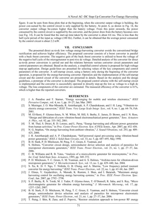 A Novel AC–DC Step-Up Converter For Energy Harvesting
71
figure. It can be seen from these plots that at the beginning, when the converter output voltage is building, the
power con-sumed by the control circuit is only supplied by the battery. At point A, as shown in Fig. 14, the
converter output voltage be-comes higher than the battery voltage. From this point onwards, the power
consumed by the control circuit is supplied by the converter, and the power draw from the battery becomes zero
(see Fig. 14). It can be found that the start-up time taken by the converter is about 4.6 ms. This is less than the
half cycle period of the input ac voltage (100 Hz). Further, it can be obtained that the average power consumed
by the control circuit is about 2.2 mW.
VII. CONCLUSION
The presented direct ac-to-dc low voltage energy-harvesting converter avoids the conventional bridge
rectification and achieves higher efficiency. The proposed converter consists of a boost converter in parallel
with a buck–boost converter. The negative gain of the buck–boost converter is utilized to boost the voltage of
the negative half cycle of the microgenerator to posi-tive dc voltage. Detailed analysis of the converter for direct
ac-to-dc power conversion is carried out and the relations between various converter circuit parameters and
control parameters are obtained. Based on the analysis, a simplified control scheme is proposed for high-voltage
step-up application. Design guide-lines are presented for selecting values of the key components and control
parameters of the converter. A self-startup circuit, using a battery only during the beginning of the converter
operation, is proposed for the energy-harvesting converter. Operation and the implementation of the self-startup
circuit and the control circuit of the converter are presented in details. Based on the analysis and the design
guidelines, a prototype of the converter is developed. The proposed control scheme with the self-startup circuit
is implemented and the converter is successfully operated to directly step-up the low ac voltage to a high dc
voltage. The loss components of the converter are estimated. The measured efficiency of the converter is 61%,
which is higher than the reported converters.
REFERENCES
[1] J. A. Paradiso and T. Starner, “Energy scavenging for mobile and wireless electronics,” IEEE
Pervasive Comput., vol. 4, no. 1, pp. 18–27, Jan./Mar. 2005.
[2] S. Meninger, J. O. Mur-Miranda, R. Amirtharajah, A. P. Chandrakasan, and J. H. Lang, “Vibration-to-
electric energy conversion,” IEEE Trans. Very Large Scale Integr. Syst., vol. 9, no. 1, pp. 64–76, Feb.
2001.
[3] M. El-Hami, P. Glynne-Jones, N. M. White, M. Hill, S. Beeby, E. James, D. Brown, and J. N. Ross,
“Design and fabrication of a new vibration-based electromechanical power generator,” Sens. Actuators
A: Phys., vol. 92, pp. 335–342, 2001.
[4] T. M. Thul, S. Dwari, R. D. Lorenz, and L. Parsa, “Energy harvesting and efficient power generation
from human activities,” in Proc. Center Power Electron. Syst. (CPES) Semin., Apr. 2007, pp. 452–456.
[5] N. G. Stephen, “On energy harvesting from ambient vibration,” J. Sound Vibrations, vol. 293, pp. 409–
425, 2006.
[6] J. R. Amirtharajah and A. P. Chandrakasan, “Self-powered signal pro-cessing using vibration-based
power generation,” IEEE J. Solid-State Circuits, vol. 33, no. 5, pp. 687–695, May 1998.
[7] B. H. Stark, P. D. Mitcheson, M. Peng, T. C. Green, E. Yeatman, and
[8] S. Holmes, “Converter circuit design, semiconductor device selection and analysis of parasitics for
micropower electrostatic generators,” IEEE Trans. Power Electron., vol. 21, no. 1, pp. 27–37, Jan.
2006.
[9] C. B. Williams and R. B. Yates, “Analysis of a micro-electric generator for microsystems,” in Proc.
Int. Conf. Solid-State Sens. Actuators, 1995, pp. 369–372.
[10] P. D. Mitcheson, T. C. Green, E. M. Yeatman, and A. S. Holmes, “Architec-tures for vibration-driven
micropower generators,” J. Microelectromech. Syst., vol. 13, no. 3, pp. 429–440, Jun. 2004.
[11] S. Xu, K. D. T. Ngo, T. Nishida, G. B. Chung, and A. Sharma, “Low frequency pulsed resonant
converter for energy harvesting,” IEEE Trans. Power Electron., vol. 22, no. 1, pp. 63–68, Jan. 2007.
[12] J. Elmes, V. Gaydarzhiev, A. Mensah, K. Rustom, J. Shen, and I. Batarseh, “Maximum energy
harvesting control for oscillating energy harvesting systems,” in Proc. IEEE Power Electron. Spec.
Conf., Jun. 2007, pp. 2792– 2798.
[13] S. P. Beeby, R. N. Torah, M. J. Tudor, P. Glynne-Jones, T. O’Donnell, R. Saha, and S. Roy, “Micro
electromagnetic generator for vibration energy harvesting,” J. Micromech. Microeng., vol. 17, pp.
1257–1265, 2007.
[14] B. H. Stark, P. D. Mitcheson, M. Peng, T. C. Green, E. Yeatman, and S. Holmes, “Converter circuit
design, semiconductor device selection and analysis of parasitics for micropower electrostatic
generators,” IEEE Trans. Power Electron., vol. 21, no. 1, pp. 27–37, Jan. 2006.
[15] T. Paing, J. Shin, R. Zane, and Z. Popovic, “Resistor emulation approach to low-power RF energy
 