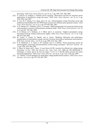 A Novel AC–DC Step-Up Converter For Energy Harvesting
72
harvesting,” IEEE Trans. Power Electron., vol. 23, no. 3, pp. 1494–1501, May 2008.
[16] E. Lefeuvre, D. Audigier, C. Richard, and D. Guyomar, “Buck-boost converter for sensorless power
optimization of piezoelectric energy har-vester,” IEEE Trans. Power Electron., vol. 22, no. 5, pp.
2018–2025, Sep. 2007.
[17] X. Cao, W.-J. Chiang, Y.-C. King, and Y.-K. Lee, “Electromagnetic energy harvesting circuit with
feedforward and feedback DC–DC PWM boost converter for vibration power generator system,” IEEE
Trans. Power Electron., vol. 22, no. 2, pp. 679–685, Mar. 2007.
[18] G. K. Ottman, H. F. Hofmann, and G. A. Lesieutre, “Optimized piezoelec-tric energy harvesting circuit
using step-down converter in discontinuous conduction mode,” IEEE Trans. Power Electron., vol. 18,
no. 2, pp. 696– 703, Mar. 2003.
[19] G. K. Ottman, H. F. Hofmann, A. C. Bhatt, and G. A. Lesieutre, “Adaptive piezoelectric energy
harvesting circuit for wireless remote power supply,” IEEE Trans. Power Electron., vol. 17, no. 5, pp.
669–676, Sep. 2002.
[20] M. Ferrari, V. Ferrari, D. Marioli, and A. Taroni, “Modeling, fabrication and performance
measurements of a piezoelectric energy converter for power harvesting in autonomous microsystems,”
IEEE Trans. Instrum. Meas., vol. 55, no. 6, pp. 2096–2101, Dec. 2006.
[21] P. D. Mitcheson, T. C. Green, E. M. Yeatman, and A. S. Holmes, “Power processing circuits for
electromagnetic, electrostatic and piezoelectric in-ertial energy scavengers,” Microsyst. Technol., vol.
13, pp. 1629–1635, May 2007.
[22] S. Dwari, R. Dayal, and L. Parsa, “A novel direct AC/DC converter for efficient low voltage energy
harvesting,” in Proc. IEEE Ind. Electron. Soc. Annu. Conf., Nov. 2008, pp. 484–488.Richelli, L.
Colalongo, S. Tonoli, and Z. M. Kov´acs-Vajna, “A 0.2−1.2 V DC/DC boost converter for power
harvesting applications,” IEEE Trans. Power Electron., vol. 24, no. 6, pp. 1541–1546, Jun. 2009.
[23] J. C. Salmon, “Circuit topologies for single-phase voltage-doubler boost rectifiers,” IEEE Trans. Power
Electron., vol. 8, no. 4, pp. 521–529, Oct. 1993.
 