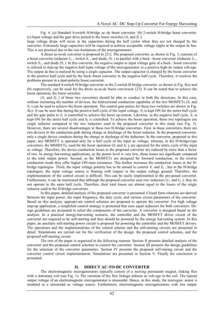 A Novel AC–DC Step-Up Converter For Energy Harvesting
62
Fig. 4. (a) Standard 4-switch H-bridge ac–dc boost converter. (b) 2-switch H-bridge boost converter.
(c) Input voltage and the gate drive pulsed to the lower switches (S1 and S2 ).
large voltage drops will occur in the capacitors during the half cycles when they are not charged by the
converter. Extremely large capacitors will be required to achieve acceptable voltage ripple at the output dc bus.
This is not practical due to the size limitations of the microgenerators.
A direct ac-to-dc converter is proposed in [21]. The proposed converter, as shown in Fig. 3, consists of
a boost converter (inductor L1 , switch S1 , and diode, D1 ) in parallel with a buck– boost converter (inductor L2 ,
switch S2 , and diode D2 ). In this converter, the negative output to input voltage gain of a buck– boost converter
is utilized to step-up the negative half input voltage of the microgenerator to a positive high-dc output volt-age.
The output dc bus is realized by using a single capacitor. The output capacitor is charged by the boost converter
in the positive half cycle and by the buck–boost converter in the negative half cycle. Therefore, it resolves the
problems present in a dual-polarity boost converter.
The standard 4-switch H-bridge converter or the 2-switch H-bridge converter, as shown in Fig. 4(a) and
(b) respectively, can be used for the direct ac-to-dc boost conversion [23]. It can be noted that to achieve the
boost operation, the lower switches
(S1 and S2 ) of these two converters should be able to conduct in both the directions. In this case,
without increasing the number of devices, the bidirectional conduction capability of the two MOSFETs (S1 and
S2 ) can be used to achieve the boost operation. The control gate pulses for these two switches are shown in Fig.
4(c). It can be seen that during the positive half cycle of the input voltage, S2 is kept ON for the entire half cycle
and the gate pulse to S1 is controlled to achieve the boost op-eration. Likewise, in the negative half cycle, S1 is
kept ON for the entire half cycle and S2 is controlled. To achieve the boost operation, these two topologies use
single inductor compared to the two inductors used in the proposed converter in this study (see Fig. 3).
However, there are several disadvantages in these two H-bridge converters. First, in these converters, there are
two devices in the conduction path during charge or discharge of the boost inductor. In the proposed converter,
only a single device conducts during the charge or discharge of the inductors. In the converter, proposed in this
paper, any MOSFET is operated only for a half cycle of the input ac voltage, whereas, in the H-bridge-type
converters, the MOSFETs, used for the boost operation (S1 and S2 ), are operated for the entire cycle of the input
ac voltage. Therefore, the device conduction losses in the proposed converter are reduced by more than a factor
of two. In energy harvesting applications, as the power level is very low, these losses are significant compared
to the total output power. Second, as the MOSFETs are designed for forward conduction, in the reverse
conduction mode they offer higher ON-state resistance. This further increases the conduction losses in the H-
bridge topologies. Third, the input voltage polarity has to be sensed to control S1 and S2 , but in the H-bridge
topologies, the input voltage source is floating with respect to the output voltage ground. Therefore, the
implementation of the control circuit is difficult. This can be easily implemented in the pro-posed converter.
Furthermore, it can be mentioned that although the proposed converter uses two inductors (L1 and L2 ), they do
not operate in the same half cycle. Therefore, their total losses are almost equal to the losses of the single
inductor used in the H-bridge converters.
In this paper, detailed analysis of the proposed converter is presented. Closed form relations are derived
between the input power, the input frequency, the duty cycle, and various circuit parameters of the converter.
Based on this analysis, appropri-ate control schemes are proposed to operate the converter. For high voltage
step-up application, a simplified control strategy is presented that uses equal inductors for both converters. De-
sign guidelines are presented to select the components of the converter. A converter is designed based on the
analysis. In a practical energy-harvesting scenario, the controller and the MOSFET driver circuit of the
converter are required to be self-starting and they should be powered by the energy harvesting system. In this
paper, an auxiliary self-starting power circuit is proposed for powering the controller and the MOSFET drivers.
The operations and the implementations of the control scheme and the self-starting circuits are presented in
detail. Simulations are carried out for the verification of the design, the proposed control schemes, and the
proposed self-starting circuit.
The rest of the paper is organized in the following manner: Section II presents detailed analysis of the
converter and the proposed control schemes to control the converter. Section III presents the design guidelines
for the selection of the converter parameters. Section IV presents the proposed self-staring circuit and the
converter control circuit implementation. Simulations are presented in Section V. Finally the conclusion is
presented.
II. DIRECT AC-TO-DC CONVERTER
The electromagnetic microgenerators typically consist of a moving permanent magnet, linking flux
with a stationary coil (see Fig. 1). The variation of the flux linkage induces ac volt-age in the coil. The typical
output voltage of an electromagnetic microgenerator is sinusoidal. Hence, in this study, the microgen- erator is
modeled as a sinusoidal ac voltage source. Furthermore, electromagnetic microgenerators with low output
 
