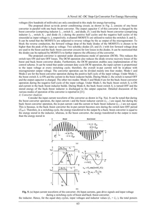 A Novel AC–DC Step-Up Converter For Energy Harvesting
63
voltages (few hundreds of millivolts) are only considered in this study for energy harvesting.
The proposed direct ac-to-dc power conditioning circuit, as shown in Fig. 2, consists of one boost
converter in parallel with one buck–boost converter. The output capacitor C of this converter is charged by the
boost converter (comprising inductor L1 , switch S1 , and diode, D1 ) and the buck–boost converter (comprising
inductor L2 , switch S2 , and diode D2 ) during the positive half cycles and the negative half cycles of the
sinusoidal ac input voltage (vi ), respectively. n-channel MOSFETs are utilized to realize the switches S1 and S2 .
It can be noted that the MOSFETs are subjected to reverse voltage by the ac output of the microgenerator. To
block the reverse conduction, the forward voltage drop of the body diodes of the MOSFETs is chosen to be
higher than the peak of the input ac voltage. Two schottky diodes (D1 and D2 ) with low forward voltage drop
are used in the boost and the buck–boost converter circuits for low losses in the diodes. It can be mentioned that
the diodes can be replaced by MOSFETs to further improve the efficiency of the converter.
The proposed converter is operated under discontinuous mode of operation (DCM). This reduces the
switch turn ON and turn OFF losses. The DCM operation also reduces the diode reverse recovery losses of the
boost and buck–boost converter diodes. Furthermore, the DCM operation enables easy implementation of the
control scheme. It can be noted that under constant duty cycle DCM operation, the input current is proportional
to the input voltage at every switching cycle; therefore, the overall in-put current will be in-phase with
microgenerator output voltage. The converter operation can be divided mainly into four modes. Mode-1 and
Mode-2 are for the boost converter operation during the positive half cycle of the input voltage. Under Mode-1,
the boost switch S1 is ON and the current in the boost inductor builds. During Mode-2, the switch is turned OFF
and the output capacitor is charged. The other two modes: Mode-3 and Mode-4 are for the buck–boost converter
operation during the negative half cycle of the input voltage. Under Mode-3, the buck–boost switch S2 is ON
and current in the buck–boost inductor builds. During Mode-4, the buck–boost switch S2 is turned OFF and the
stored energy of the buck–boost inductor is discharged to the output capacitor. Detailed discussion of the
various modes of operation of the converter is reported in [21].
A. Converter Analysis
Consider the input current waveform of the converter as shown in Fig. 5(a). It can be noted that during
the boost converter operation, the input current i and the boost inductor current (iL 1 ) are equal, but during the
buck–boost converter operation, the in-put current i and the current in buck–boost inductor (iL 2 ) are not equal.
This is because, in the buck–boost converter the in-put current becomes zero during the switch turn OFF period
(TOFF). Therefore, in a switching cycle, the energy transferred to the output by a buck–boost converter is equal to
the energy stored in the inductor, whereas, in the boost converter, the energy transferred to the output is more
than the energy stored in
Fig. 5. (a) Input current waveform of the converter. (b) Input currents, gate drive signals and input voltage
during a switching cycle of boost and buck–boost converter.
the inductor. Hence, for the equal duty cycles, input voltages and inductor values (L1 = L2 ), the total powers
 
