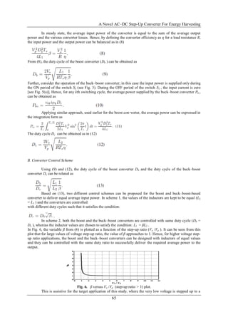 A Novel AC–DC Step-Up Converter For Energy Harvesting
65
In steady state, the average input power of the converter is equal to the sum of the average output
power and the various converter losses. Hence, by defining the converter efficiency as η for a load resistance R,
the input power and the output power can be balanced as in (8)
From (8), the duty cycle of the boost converter (Db ) can be obtained as
Further, consider the operation of the buck–boost converter; in this case the input power is supplied only during
the ON period of the switch S2 (see Fig. 3). During the OFF period of the switch S2 , the input current is zero
[see Fig. 5(a)]. Hence, for any kth switching cycle, the average power supplied by the buck–boost converter Pk c
can be obtained as
Applying similar approach, used earlier for the boost con-verter, the average power can be expressed in
the integration form as
The duty cycle Dc can be obtained as in (12)
B. Converter Control Scheme
Using (9) and (12), the duty cycle of the boost converter Db and the duty cycle of the buck–boost
converter Dc can be related as
Based on (13), two different control schemes can be proposed for the boost and buck–boost-based
converter to deliver equal average input power. In scheme 1, the values of the inductors are kept to be equal (L2
= L1 ) and the converters are controlled
with different duty cycles such that it satisfies the condition:
.
In scheme 2, both the boost and the buck–boost converters are controlled with same duty cycle (Db =
Dc ), whereas the inductor values are chosen to satisfy the condition: L1 = βL2 .
In Fig. 6, the variable β from (6) is plotted as a function of the step-up ratio (Vo /Vp ). It can be seen from this
plot that for large values of voltage step-up ratio, the value of β approaches to 1. Hence, for higher voltage step-
up ratio applications, the boost and the buck–boost converters can be designed with inductors of equal values
and they can be controlled with the same duty ratio to successfully deliver the required average power to the
output.
Fig. 6. β versus Vo /Vp (step-up ratio > 1) plot.
This is assistive for the target application of this study, where the very low voltage is stepped up to a
 