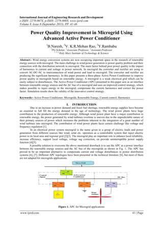 International Journal of Engineering Research and Development
e-ISSN: 2278-067X, p-ISSN: 2278-800X, www.ijerd.com
Volume 8, Issue 8 (September 2013), PP. 41-46
www.ijerd.com 41 | Page
Power Quality Improvement in Microgrid Using
Advanced Active Power Conditioner
1
B.Naresh, 2
V. K.R.Mohan Rao, 3
Y.Rambabu
1
PG Scholar, 2
Associate Professor, 3
Assistant Professor
1, 2, 3
Holy Mary Institute of Technology & Science
Abstract:- Wind energy conversion systems are now occupying important space in the research of renewable
energy sources with microgrid. The main challenge in wind power generation is power quality problem and their
connection with the distribution network in microgrid. The main factor behind poor power quality is the impact
of harmonics in current and voltage in power network. In microgrid the converter and rectifier are using to
convert AC-DC-AC to interconnection of wind power and load to microgrid. The converter and rectifier are
producing the significant harmonics. In this paper presents a three-phase Active Power Conditioner to improve
power quality in microgrids based on renewable energy. A microgrid is a weak electrical grid which can be
easily subject to disturbances. The Active Power Conditioner (APC) presented in this paper acts as an interface
between renewable energy sources and the AC bus of a microgrid and uses an improved control strategy, which
makes possible to inject energy in the microgrid, compensate the current harmonics and correct the power
factor. Simulation results show the validity of the innovative control strategy.
Keywords:- Active Power Conditioner, Microgrids, Renewable Energy, Current control, Harmonics
I. INTRODUCTION
Due to an increase in power demand and fossil fuel shortage, renewable energy supplies have become
an essential to full fill the energy demand in the age of technology. The wind power plants have huge
contribution to the production of renewable energy. Although wind power plant have a major contribution in
renewable energy, the power generated by wind turbines overtime is uneven due to the unpredictable nature of
their primary sources of power which increases the problems inherent to the integration of a great number of
wind turbines into microgrid. The contribution of wind power plants faces certain challenge like voltage and
frequency regulation [1].
In an electrical power system microgrid is the name given to a group of electric loads and power
generation from different sources like wind, solar etc. operation as a controllable system that inject electric
power to its local area and regional grid [2][3]. The microgrid play an important role to enhance local reliability,
increase efficiency, support local voltage, voltage sag correction, on provide uninterruptible power supply
function [4][5].
A possible solution to overcome the above mentioned drawback is to use the APC as a power interface
between the renewable energy sources and the AC bus of the microgrids as shown in Fig. 1. The APC has
proved to be an important alternative to compensate current and voltage disturbances in power distribution
systems [6], [7]. Different APC topologies have been presented in the technical literature [8], but most of them
are not adapted for microgrids applications.
Figure 1. APC for Microgrid applications
 