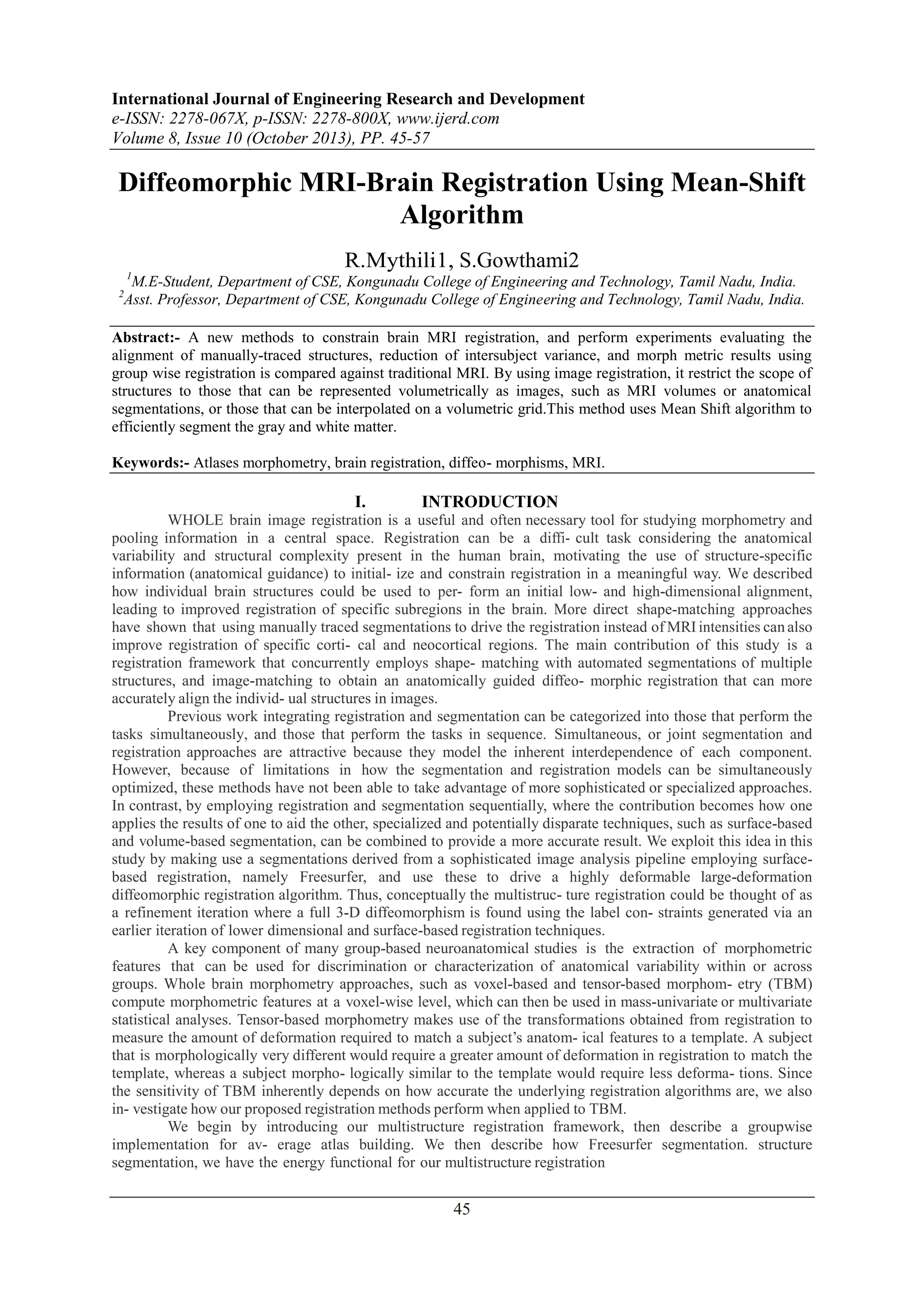 International Journal of Engineering Research and Development
e-ISSN: 2278-067X, p-ISSN: 2278-800X, www.ijerd.com
Volume 8, Issue 10 (October 2013), PP. 45-57

Diffeomorphic MRI-Brain Registration Using Mean-Shift
Algorithm
R.Mythili1, S.Gowthami2
1

M.E-Student, Department of CSE, Kongunadu College of Engineering and Technology, Tamil Nadu, India.
Asst. Professor, Department of CSE, Kongunadu College of Engineering and Technology, Tamil Nadu, India.

2

Abstract:- A new methods to constrain brain MRI registration, and perform experiments evaluating the
alignment of manually-traced structures, reduction of intersubject variance, and morph metric results using
group wise registration is compared against traditional MRI. By using image registration, it restrict the scope of
structures to those that can be represented volumetrically as images, such as MRI volumes or anatomical
segmentations, or those that can be interpolated on a volumetric grid.This method uses Mean Shift algorithm to
efficiently segment the gray and white matter.
Keywords:- Atlases morphometry, brain registration, diffeo- morphisms, MRI.

I.

INTRODUCTION

WHOLE brain image registration is a useful and often necessary tool for studying morphometry and
pooling information in a central space. Registration can be a diffi- cult task considering the anatomical
variability and structural complexity present in the human brain, motivating the use of structure-specific
information (anatomical guidance) to initial- ize and constrain registration in a meaningful way. We described
how individual brain structures could be used to per- form an initial low- and high-dimensional alignment,
leading to improved registration of specific subregions in the brain. More direct shape-matching approaches
have shown that using manually traced segmentations to drive the registration instead of MRI intensities can also
improve registration of specific corti- cal and neocortical regions. The main contribution of this study is a
registration framework that concurrently employs shape- matching with automated segmentations of multiple
structures, and image-matching to obtain an anatomically guided diffeo- morphic registration that can more
accurately align the individ- ual structures in images.
Previous work integrating registration and segmentation can be categorized into those that perform the
tasks simultaneously, and those that perform the tasks in sequence. Simultaneous, or joint segmentation and
registration approaches are attractive because they model the inherent interdependence of each component.
However, because of limitations in how the segmentation and registration models can be simultaneously
optimized, these methods have not been able to take advantage of more sophisticated or specialized approaches.
In contrast, by employing registration and segmentation sequentially, where the contribution becomes how one
applies the results of one to aid the other, specialized and potentially disparate techniques, such as surface-based
and volume-based segmentation, can be combined to provide a more accurate result. We exploit this idea in this
study by making use a segmentations derived from a sophisticated image analysis pipeline employing surfacebased registration, namely Freesurfer, and use these to drive a highly deformable large-deformation
diffeomorphic registration algorithm. Thus, conceptually the multistruc- ture registration could be thought of as
a refinement iteration where a full 3-D diffeomorphism is found using the label con- straints generated via an
earlier iteration of lower dimensional and surface-based registration techniques.
A key component of many group-based neuroanatomical studies is the extraction of morphometric
features that can be used for discrimination or characterization of anatomical variability within or across
groups. Whole brain morphometry approaches, such as voxel-based and tensor-based morphom- etry (TBM)
compute morphometric features at a voxel-wise level, which can then be used in mass-univariate or multivariate
statistical analyses. Tensor-based morphometry makes use of the transformations obtained from registration to
measure the amount of deformation required to match a subject’s anatom- ical features to a template. A subject
that is morphologically very different would require a greater amount of deformation in registration to match the
template, whereas a subject morpho- logically similar to the template would require less deforma- tions. Since
the sensitivity of TBM inherently depends on how accurate the underlying registration algorithms are, we also
in- vestigate how our proposed registration methods perform when applied to TBM.
We begin by introducing our multistructure registration framework, then describe a groupwise
implementation for av- erage atlas building. We then describe how Freesurfer segmentation. structure
segmentation, we have the energy functional for our multistructure registration

45

 