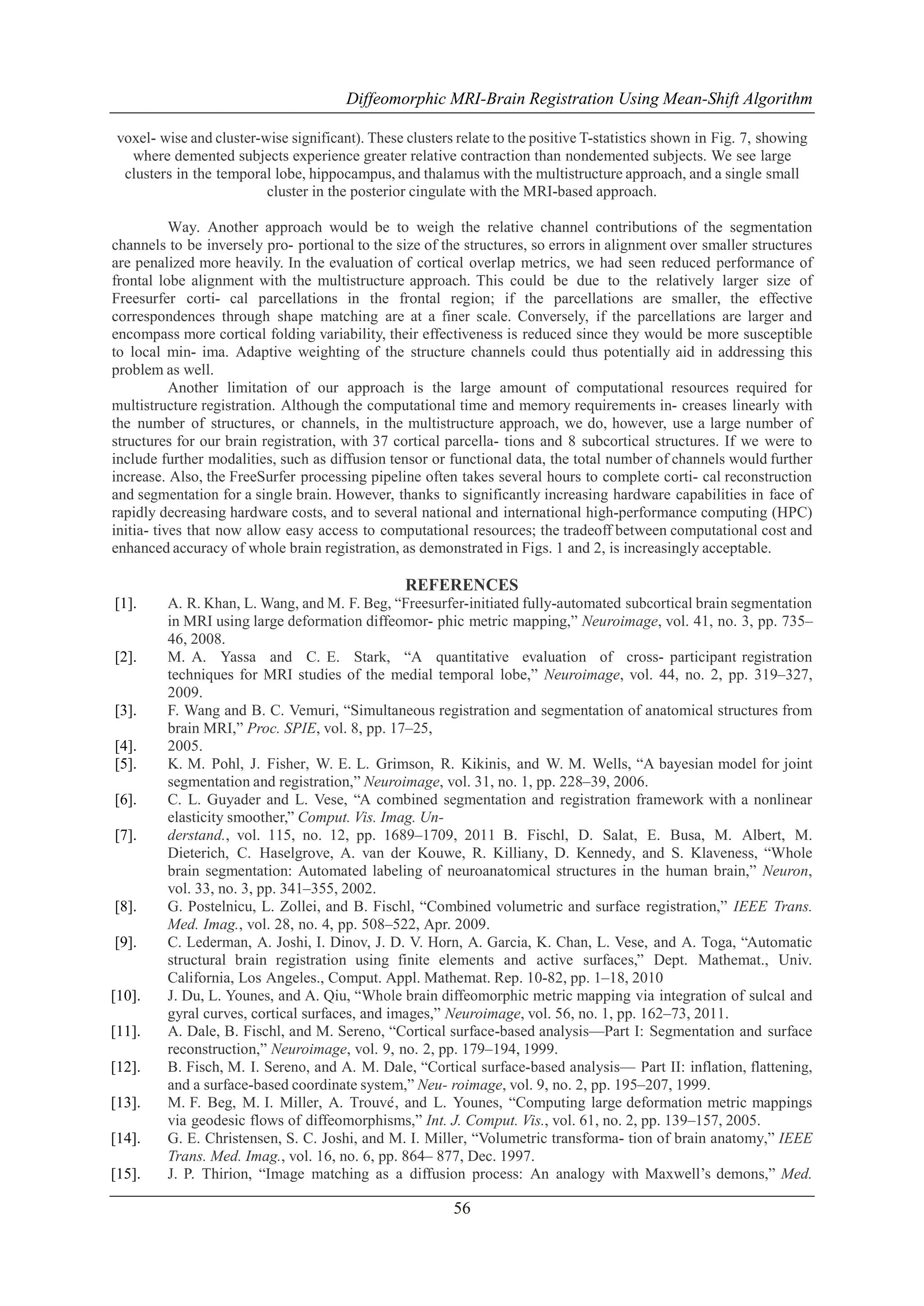 Diffeomorphic MRI-Brain Registration Using Mean-Shift Algorithm
voxel- wise and cluster-wise significant). These clusters relate to the positive T-statistics shown in Fig. 7, showing
where demented subjects experience greater relative contraction than nondemented subjects. We see large
clusters in the temporal lobe, hippocampus, and thalamus with the multistructure approach, and a single small
cluster in the posterior cingulate with the MRI-based approach.
Way. Another approach would be to weigh the relative channel contributions of the segmentation
channels to be inversely pro- portional to the size of the structures, so errors in alignment over smaller structures
are penalized more heavily. In the evaluation of cortical overlap metrics, we had seen reduced performance of
frontal lobe alignment with the multistructure approach. This could be due to the relatively larger size of
Freesurfer corti- cal parcellations in the frontal region; if the parcellations are smaller, the effective
correspondences through shape matching are at a finer scale. Conversely, if the parcellations are larger and
encompass more cortical folding variability, their effectiveness is reduced since they would be more susceptible
to local min- ima. Adaptive weighting of the structure channels could thus potentially aid in addressing this
problem as well.
Another limitation of our approach is the large amount of computational resources required for
multistructure registration. Although the computational time and memory requirements in- creases linearly with
the number of structures, or channels, in the multistructure approach, we do, however, use a large number of
structures for our brain registration, with 37 cortical parcella- tions and 8 subcortical structures. If we were to
include further modalities, such as diffusion tensor or functional data, the total number of channels would further
increase. Also, the FreeSurfer processing pipeline often takes several hours to complete corti- cal reconstruction
and segmentation for a single brain. However, thanks to significantly increasing hardware capabilities in face of
rapidly decreasing hardware costs, and to several national and international high-performance computing (HPC)
initia- tives that now allow easy access to computational resources; the tradeoff between computational cost and
enhanced accuracy of whole brain registration, as demonstrated in Figs. 1 and 2, is increasingly acceptable.

REFERENCES
[1].

[2].

[3].
[4].
[5].
[6].
[7].

[8].
[9].

[10].
[11].
[12].
[13].
[14].
[15].

A. R. Khan, L. Wang, and M. F. Beg, ―Freesurfer-initiated fully-automated subcortical brain segmentation
in MRI using large deformation diffeomor- phic metric mapping,‖ Neuroimage, vol. 41, no. 3, pp. 735–
46, 2008.
M. A. Yassa and C. E. Stark, ―A quantitative evaluation of cross- participant registration
techniques for MRI studies of the medial temporal lobe,‖ Neuroimage, vol. 44, no. 2, pp. 319–327,
2009.
F. Wang and B. C. Vemuri, ―Simultaneous registration and segmentation of anatomical structures from
brain MRI,‖ Proc. SPIE, vol. 8, pp. 17–25,
2005.
K. M. Pohl, J. Fisher, W. E. L. Grimson, R. Kikinis, and W. M. Wells, ―A bayesian model for joint
segmentation and registration,‖ Neuroimage, vol. 31, no. 1, pp. 228–39, 2006.
C. L. Guyader and L. Vese, ―A combined segmentation and registration framework with a nonlinear
elasticity smoother,‖ Comput. Vis. Imag. Understand., vol. 115, no. 12, pp. 1689–1709, 2011 B. Fischl, D. Salat, E. Busa, M. Albert, M.
Dieterich, C. Haselgrove, A. van der Kouwe, R. Killiany, D. Kennedy, and S. Klaveness, ―Whole
brain segmentation: Automated labeling of neuroanatomical structures in the human brain,‖ Neuron,
vol. 33, no. 3, pp. 341–355, 2002.
G. Postelnicu, L. Zollei, and B. Fischl, ―Combined volumetric and surface registration,‖ IEEE Trans.
Med. Imag., vol. 28, no. 4, pp. 508–522, Apr. 2009.
C. Lederman, A. Joshi, I. Dinov, J. D. V. Horn, A. Garcia, K. Chan, L. Vese, and A. Toga, ―Automatic
structural brain registration using finite elements and active surfaces,‖ Dept. Mathemat., Univ.
California, Los Angeles., Comput. Appl. Mathemat. Rep. 10-82, pp. 1–18, 2010
J. Du, L. Younes, and A. Qiu, ―Whole brain diffeomorphic metric mapping via integration of sulcal and
gyral curves, cortical surfaces, and images,‖ Neuroimage, vol. 56, no. 1, pp. 162–73, 2011.
A. Dale, B. Fischl, and M. Sereno, ―Cortical surface-based analysis—Part I: Segmentation and surface
reconstruction,‖ Neuroimage, vol. 9, no. 2, pp. 179–194, 1999.
B. Fisch, M. I. Sereno, and A. M. Dale, ―Cortical surface-based analysis— Part II: inflation, flattening,
and a surface-based coordinate system,‖ Neu- roimage, vol. 9, no. 2, pp. 195–207, 1999.
M. F. Beg, M. I. Miller, A. Trouve and L. Younes, ―Computing large deformation metric mappings
´,
via geodesic flows of diffeomorphisms,‖ Int. J. Comput. Vis., vol. 61, no. 2, pp. 139–157, 2005.
G. E. Christensen, S. C. Joshi, and M. I. Miller, ―Volumetric transforma- tion of brain anatomy,‖ IEEE
Trans. Med. Imag., vol. 16, no. 6, pp. 864– 877, Dec. 1997.
J. P. Thirion, ―Image matching as a diffusion process: An analogy with Maxwell’s demons,‖ Med.

56

 