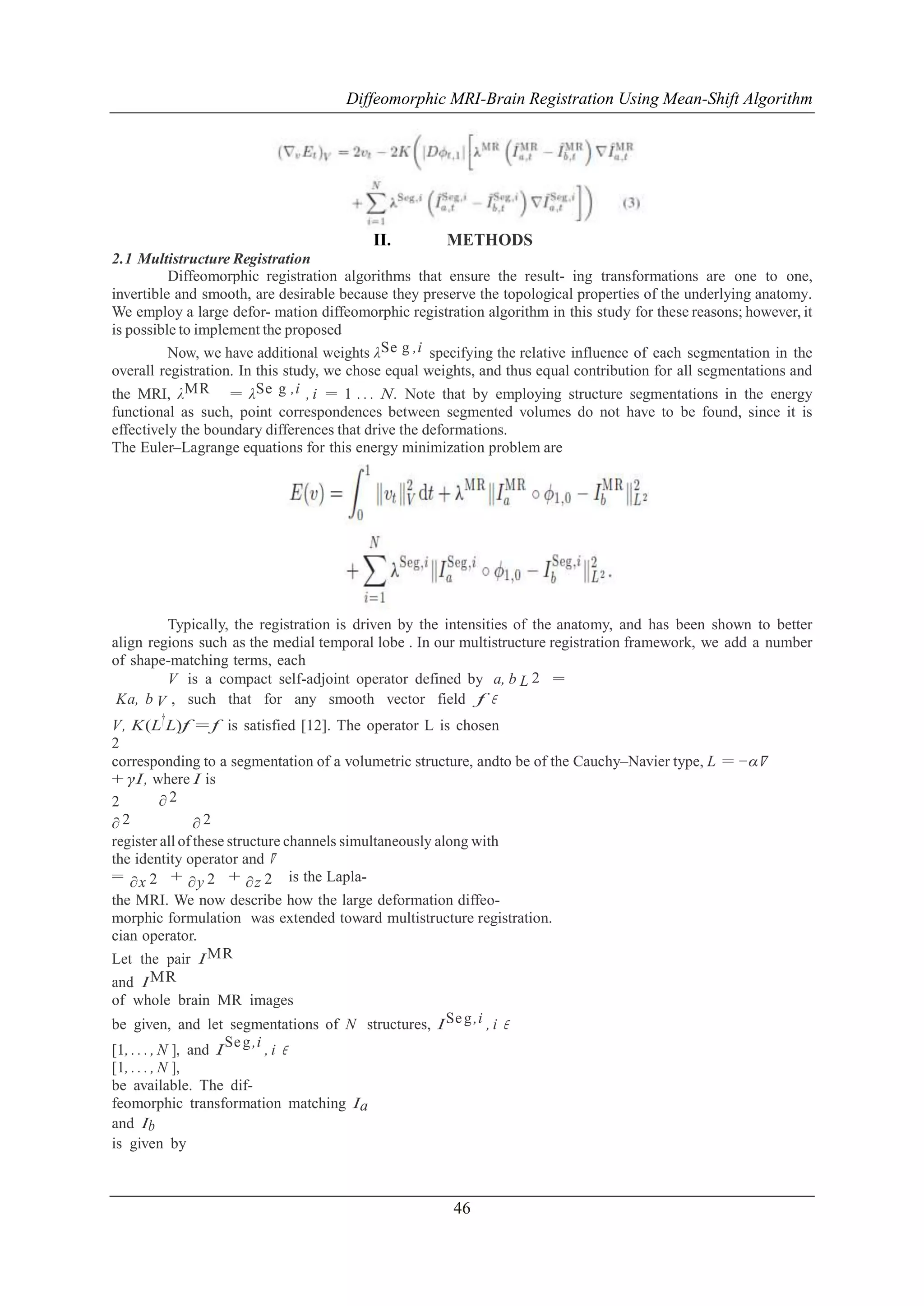 Diffeomorphic MRI-Brain Registration Using Mean-Shift Algorithm

II.

METHODS

2.1 Multistructure Registration
Diffeomorphic registration algorithms that ensure the result- ing transformations are one to one,
invertible and smooth, are desirable because they preserve the topological properties of the underlying anatomy.
We employ a large defor- mation diffeomorphic registration algorithm in this study for these reasons; however, it
is possible to implement the proposed
Now, we have additional weights λSe g ,i specifying the relative influence of each segmentation in the
overall registration. In this study, we chose equal weights, and thus equal contribution for all segmentations and
the MRI, λMR = λSe g ,i , i = 1 . . . N. Note that by employing structure segmentations in the energy
functional as such, point correspondences between segmented volumes do not have to be found, since it is
effectively the boundary differences that drive the deformations.
The Euler–Lagrange equations for this energy minimization problem are

Typically, the registration is driven by the intensities of the anatomy, and has been shown to better
align regions such as the medial temporal lobe . In our multistructure registration framework, we add a number
of shape-matching terms, each
V is a compact self-adjoint operator defined by a, b L 2 =
Ka, b V , such that for any smooth vector field f ∈
V, K (L† L)f = f is satisfied [12]. The operator L is chosen
2
corresponding to a segmentation of a volumetric structure, andto be of the Cauchy–Navier type, L = −α∇
+ γI , where I is
∂2
2
2
∂
∂2
register all of these structure channels simultaneously along with
the identity operator and ∇
= ∂x 2 + ∂y 2 + ∂z 2 is the Laplathe MRI. We now describe how the large deformation diffeomorphic formulation was extended toward multistructure registration.
cian operator.
Let the pair I MR
and I MR
of whole brain MR images
be given, and let segmentations of N structures, I Se g ,i , i ∈
Se g ,i
[1, . . . , N ], and I
,i ∈
[1, . . . , N ],
be available. The diffeomorphic transformation matching Ia
and Ib
is given by

46

 