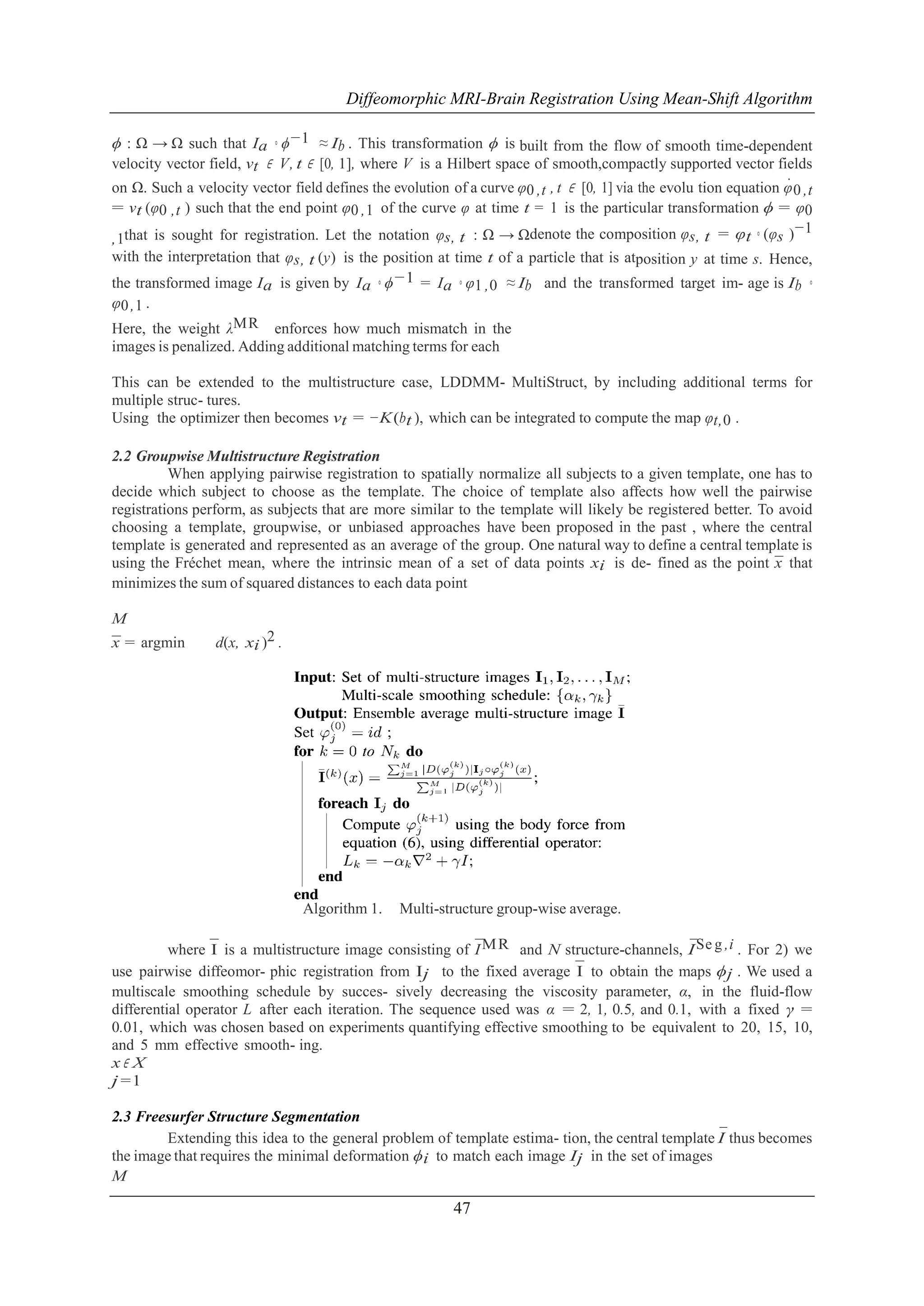 Diffeomorphic MRI-Brain Registration Using Mean-Shift Algorithm
ϕ : Ω → Ω such that Ia ◦ ϕ−1 ≈ Ib . This transformation ϕ is built from the flow of smooth time-dependent
velocity vector field, vt ∈ V, t ∈ [0, 1], where V is a Hilbert space of smooth,compactly supported vector fields
˙
on Ω. Such a velocity vector field defines the evolution of a curve φ0 ,t , t ∈ [0, 1] via the evolu tion equation φ 0 ,t
= vt (φ0 ,t ) such that the end point φ0 ,1 of the curve φ at time t = 1 is the particular transformation ϕ = φ0
−1
,1that is sought for registration. Let the notation φs, t : Ω → Ωdenote the composition φs, t = φt ◦ (φs )
with the interpretation that φs, t (y) is the position at time t of a particle that is atposition y at time s. Hence,
the transformed image Ia is given by Ia ◦ ϕ−1 = Ia ◦ φ1 ,0 ≈ Ib and the transformed target im- age is Ib ◦
φ0 ,1 .
Here, the weight λMR enforces how much mismatch in the
images is penalized. Adding additional matching terms for each
This can be extended to the multistructure case, LDDMM- MultiStruct, by including additional terms for
multiple struc- tures.
Using the optimizer then becomes vt = −K (bt ), which can be integrated to compute the map φt,0 .
2.2 Groupwise Multistructure Registration
When applying pairwise registration to spatially normalize all subjects to a given template, one has to
decide which subject to choose as the template. The choice of template also affects how well the pairwise
registrations perform, as subjects that are more similar to the template will likely be registered better. To avoid
choosing a template, groupwise, or unbiased approaches have been proposed in the past , where the central
template is generated and represented as an average of the group. One natural way to define a central template is
using the Frechet mean, where the intrinsic mean of a set of data points xi is de- fined as the point x that
´
¯
minimizes the sum of squared distances to each data point
M
x = argmin
¯

d(x, xi )2 .

Algorithm 1.

Multi-structure group-wise average.

¯
¯
where ¯ is a multistructure image consisting of I M R and N structure-channels, I Se g ,i . For 2) we
I
¯ to obtain the maps ϕj . We used a
use pairwise diffeomor- phic registration from Ij to the fixed average I
multiscale smoothing schedule by succes- sively decreasing the viscosity parameter, α, in the fluid-flow
differential operator L after each iteration. The sequence used was α = 2, 1, 0.5, and 0.1, with a fixed γ =
0.01, which was chosen based on experiments quantifying effective smoothing to be equivalent to 20, 15, 10,
and 5 mm effective smooth- ing.
x∈ X
j =1
2.3 Freesurfer Structure Segmentation
¯
Extending this idea to the general problem of template estima- tion, the central template I thus becomes
the image that requires the minimal deformation ϕi to match each image Ij in the set of images
M

47

 