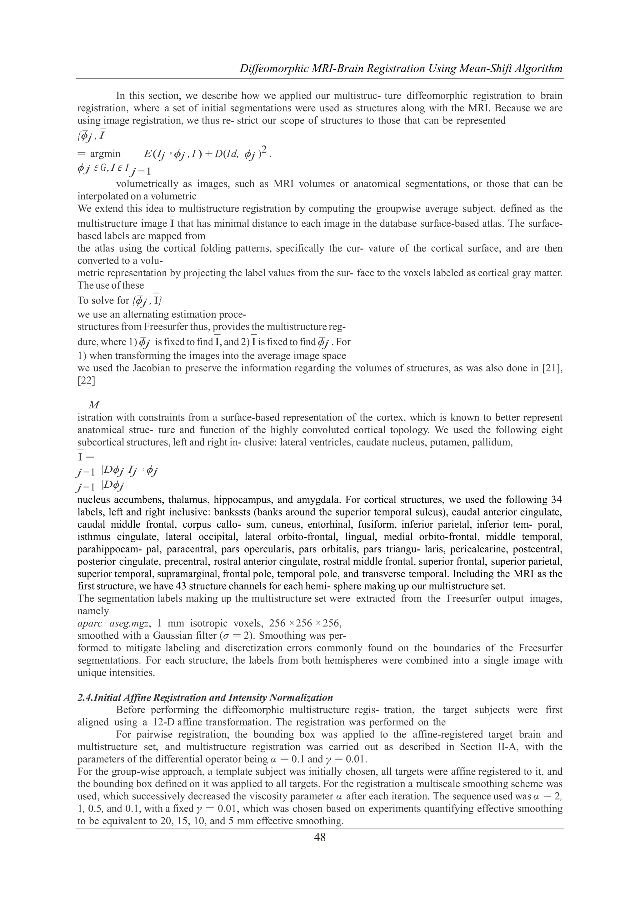 Diffeomorphic MRI-Brain Registration Using Mean-Shift Algorithm
In this section, we describe how we applied our multistruc- ture diffeomorphic registration to brain
registration, where a set of initial segmentations were used as structures along with the MRI. Because we are
using image registration, we thus re- strict our scope of structures to those that can be represented
{ϕj , I
¯ ¯
= argmin
E(Ij ◦ ϕj , I ) + D(Id, ϕj )2 .
ϕ j ∈ G,I ∈ I j =1
volumetrically as images, such as MRI volumes or anatomical segmentations, or those that can be
interpolated on a volumetric
We extend this idea to multistructure registration by computing the groupwise average subject, defined as the
multistructure image ¯ that has minimal distance to each image in the database surface-based atlas. The surfaceI
based labels are mapped from
the atlas using the cortical folding patterns, specifically the cur- vature of the cortical surface, and are then
converted to a volumetric representation by projecting the label values from the sur- face to the voxels labeled as cortical gray matter.
The use of these
To solve for {ϕj , ¯
¯ I}
we use an alternating estimation procestructures from Freesurfer thus, provides the multistructure regdure, where 1) ϕj is fixed to find ¯ and 2) ¯ is fixed to find ϕj . For
¯
I,
I
¯
1) when transforming the images into the average image space
we used the Jacobian to preserve the information regarding the volumes of structures, as was also done in [21],
[22]
M
istration with constraints from a surface-based representation of the cortex, which is known to better represent
anatomical struc- ture and function of the highly convoluted cortical topology. We used the following eight
subcortical structures, left and right in- clusive: lateral ventricles, caudate nucleus, putamen, pallidum,
¯=
I
j =1 |Dϕj |Ij ◦ ϕj
j =1 |Dϕj |
nucleus accumbens, thalamus, hippocampus, and amygdala. For cortical structures, we used the following 34
labels, left and right inclusive: bankssts (banks around the superior temporal sulcus), caudal anterior cingulate,
caudal middle frontal, corpus callo- sum, cuneus, entorhinal, fusiform, inferior parietal, inferior tem- poral,
isthmus cingulate, lateral occipital, lateral orbito-frontal, lingual, medial orbito-frontal, middle temporal,
parahippocam- pal, paracentral, pars opercularis, pars orbitalis, pars triangu- laris, pericalcarine, postcentral,
posterior cingulate, precentral, rostral anterior cingulate, rostral middle frontal, superior frontal, superior parietal,
superior temporal, supramarginal, frontal pole, temporal pole, and transverse temporal. Including the MRI as the
first structure, we have 43 structure channels for each hemi- sphere making up our multistructure set.
The segmentation labels making up the multistructure set were extracted from the Freesurfer output images,
namely
aparc+aseg.mgz, 1 mm isotropic voxels, 256 × 256 × 256,
smoothed with a Gaussian filter (σ = 2). Smoothing was performed to mitigate labeling and discretization errors commonly found on the boundaries of the Freesurfer
segmentations. For each structure, the labels from both hemispheres were combined into a single image with
unique intensities.
2.4.Initial Affine Registration and Intensity Normalization
Before performing the diffeomorphic multistructure regis- tration, the target subjects were first
aligned using a 12-D affine transformation. The registration was performed on the
For pairwise registration, the bounding box was applied to the affine-registered target brain and
multistructure set, and multistructure registration was carried out as described in Section II-A, with the
parameters of the differential operator being α = 0.1 and γ = 0.01.
For the group-wise approach, a template subject was initially chosen, all targets were affine registered to it, and
the bounding box defined on it was applied to all targets. For the registration a multiscale smoothing scheme was
used, which successively decreased the viscosity parameter α after each iteration. The sequence used was α = 2,
1, 0.5, and 0.1, with a fixed γ = 0.01, which was chosen based on experiments quantifying effective smoothing
to be equivalent to 20, 15, 10, and 5 mm effective smoothing.

48

 