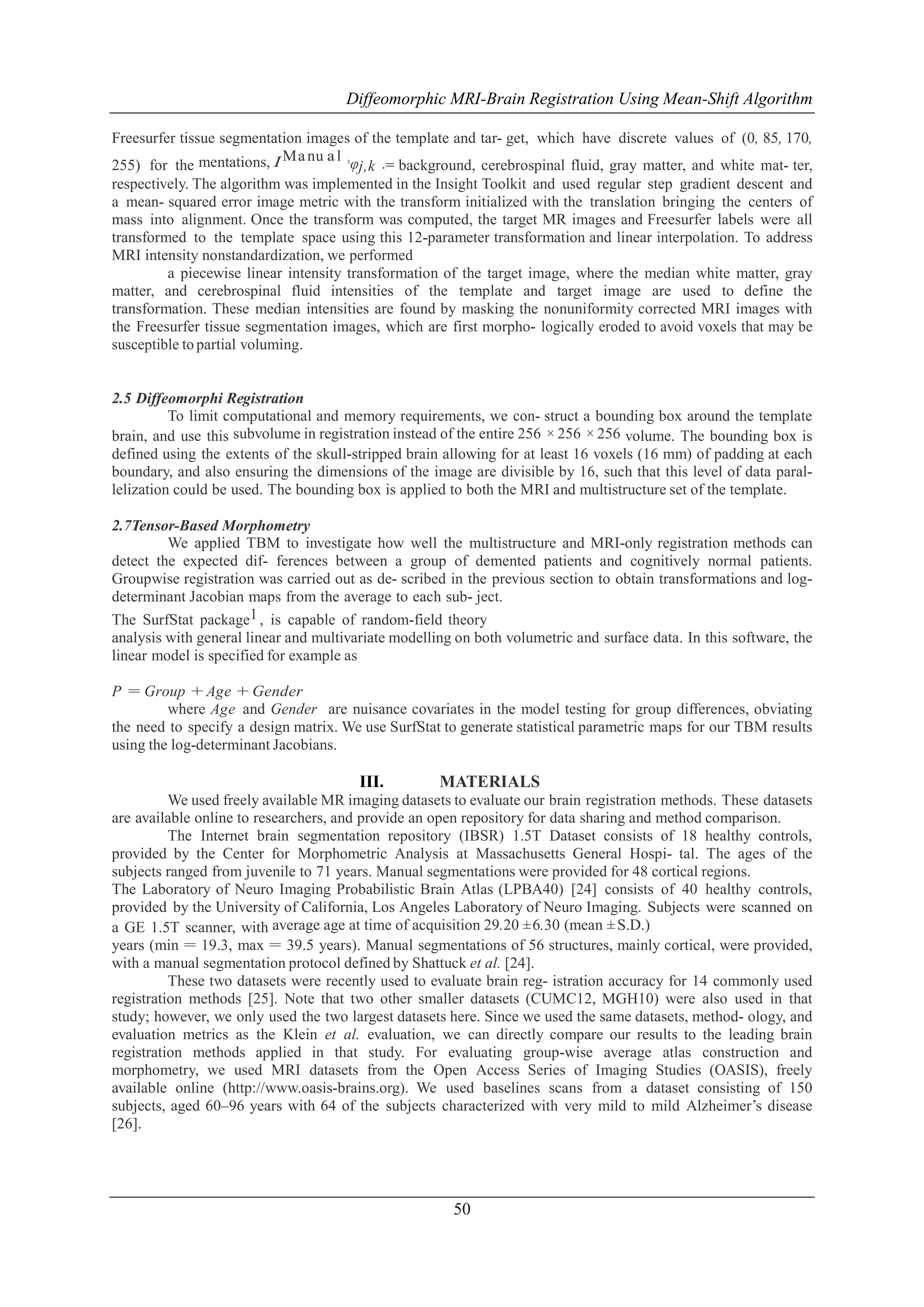 Diffeomorphic MRI-Brain Registration Using Mean-Shift Algorithm
Freesurfer tissue segmentation images of the template and tar- get, which have discrete values of (0, 85, 170,
Ma nu a l ◦
φj,k .= background, cerebrospinal fluid, gray matter, and white mat- ter,
255) for the mentations, I
respectively. The algorithm was implemented in the Insight Toolkit and used regular step gradient descent and
a mean- squared error image metric with the transform initialized with the translation bringing the centers of
mass into alignment. Once the transform was computed, the target MR images and Freesurfer labels were all
transformed to the template space using this 12-parameter transformation and linear interpolation. To address
MRI intensity nonstandardization, we performed
a piecewise linear intensity transformation of the target image, where the median white matter, gray
matter, and cerebrospinal fluid intensities of the template and target image are used to define the
transformation. These median intensities are found by masking the nonuniformity corrected MRI images with
the Freesurfer tissue segmentation images, which are first morpho- logically eroded to avoid voxels that may be
susceptible to partial voluming.

2.5 Diffeomorphi Registration
To limit computational and memory requirements, we con- struct a bounding box around the template
brain, and use this subvolume in registration instead of the entire 256 × 256 × 256 volume. The bounding box is
defined using the extents of the skull-stripped brain allowing for at least 16 voxels (16 mm) of padding at each
boundary, and also ensuring the dimensions of the image are divisible by 16, such that this level of data parallelization could be used. The bounding box is applied to both the MRI and multistructure set of the template.
2.7Tensor-Based Morphometry
We applied TBM to investigate how well the multistructure and MRI-only registration methods can
detect the expected dif- ferences between a group of demented patients and cognitively normal patients.
Groupwise registration was carried out as de- scribed in the previous section to obtain transformations and logdeterminant Jacobian maps from the average to each sub- ject.
The SurfStat package1 , is capable of random-field theory
analysis with general linear and multivariate modelling on both volumetric and surface data. In this software, the
linear model is specified for example as
P = Group + Age + Gender
where Age and Gender are nuisance covariates in the model testing for group differences, obviating
the need to specify a design matrix. We use SurfStat to generate statistical parametric maps for our TBM results
using the log-determinant Jacobians.

III.

MATERIALS

We used freely available MR imaging datasets to evaluate our brain registration methods. These datasets
are available online to researchers, and provide an open repository for data sharing and method comparison.
The Internet brain segmentation repository (IBSR) 1.5T Dataset consists of 18 healthy controls,
provided by the Center for Morphometric Analysis at Massachusetts General Hospi- tal. The ages of the
subjects ranged from juvenile to 71 years. Manual segmentations were provided for 48 cortical regions.
The Laboratory of Neuro Imaging Probabilistic Brain Atlas (LPBA40) [24] consists of 40 healthy controls,
provided by the University of California, Los Angeles Laboratory of Neuro Imaging. Subjects were scanned on
a GE 1.5T scanner, with average age at time of acquisition 29.20 ± 6.30 (mean ± S.D.)
years (min = 19.3, max = 39.5 years). Manual segmentations of 56 structures, mainly cortical, were provided,
with a manual segmentation protocol defined by Shattuck et al. [24].
These two datasets were recently used to evaluate brain reg- istration accuracy for 14 commonly used
registration methods [25]. Note that two other smaller datasets (CUMC12, MGH10) were also used in that
study; however, we only used the two largest datasets here. Since we used the same datasets, method- ology, and
evaluation metrics as the Klein et al. evaluation, we can directly compare our results to the leading brain
registration methods applied in that study. For evaluating group-wise average atlas construction and
morphometry, we used MRI datasets from the Open Access Series of Imaging Studies (OASIS), freely
available online (http://www.oasis-brains.org). We used baselines scans from a dataset consisting of 150
subjects, aged 60–96 years with 64 of the subjects characterized with very mild to mild Alzheimer’s disease
[26].

50

 