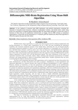 International Journal of Engineering Research and Development
e-ISSN: 2278-067X, p-ISSN: 2278-800X, www.ijerd.com
Volume 8, Issue 10 (October 2013), PP. 45-57

Diffeomorphic MRI-Brain Registration Using Mean-Shift
Algorithm
R.Mythili1, S.Gowthami2
1

M.E-Student, Department of CSE, Kongunadu College of Engineering and Technology, Tamil Nadu, India.
Asst. Professor, Department of CSE, Kongunadu College of Engineering and Technology, Tamil Nadu, India.

2

Abstract:- A new methods to constrain brain MRI registration, and perform experiments evaluating the
alignment of manually-traced structures, reduction of intersubject variance, and morph metric results using
group wise registration is compared against traditional MRI. By using image registration, it restrict the scope of
structures to those that can be represented volumetrically as images, such as MRI volumes or anatomical
segmentations, or those that can be interpolated on a volumetric grid.This method uses Mean Shift algorithm to
efficiently segment the gray and white matter.
Keywords:- Atlases morphometry, brain registration, diffeo- morphisms, MRI.

I.

INTRODUCTION

WHOLE brain image registration is a useful and often necessary tool for studying morphometry and
pooling information in a central space. Registration can be a diffi- cult task considering the anatomical
variability and structural complexity present in the human brain, motivating the use of structure-specific
information (anatomical guidance) to initial- ize and constrain registration in a meaningful way. We described
how individual brain structures could be used to per- form an initial low- and high-dimensional alignment,
leading to improved registration of specific subregions in the brain. More direct shape-matching approaches
have shown that using manually traced segmentations to drive the registration instead of MRI intensities can also
improve registration of specific corti- cal and neocortical regions. The main contribution of this study is a
registration framework that concurrently employs shape- matching with automated segmentations of multiple
structures, and image-matching to obtain an anatomically guided diffeo- morphic registration that can more
accurately align the individ- ual structures in images.
Previous work integrating registration and segmentation can be categorized into those that perform the
tasks simultaneously, and those that perform the tasks in sequence. Simultaneous, or joint segmentation and
registration approaches are attractive because they model the inherent interdependence of each component.
However, because of limitations in how the segmentation and registration models can be simultaneously
optimized, these methods have not been able to take advantage of more sophisticated or specialized approaches.
In contrast, by employing registration and segmentation sequentially, where the contribution becomes how one
applies the results of one to aid the other, specialized and potentially disparate techniques, such as surface-based
and volume-based segmentation, can be combined to provide a more accurate result. We exploit this idea in this
study by making use a segmentations derived from a sophisticated image analysis pipeline employing surfacebased registration, namely Freesurfer, and use these to drive a highly deformable large-deformation
diffeomorphic registration algorithm. Thus, conceptually the multistruc- ture registration could be thought of as
a refinement iteration where a full 3-D diffeomorphism is found using the label con- straints generated via an
earlier iteration of lower dimensional and surface-based registration techniques.
A key component of many group-based neuroanatomical studies is the extraction of morphometric
features that can be used for discrimination or characterization of anatomical variability within or across
groups. Whole brain morphometry approaches, such as voxel-based and tensor-based morphom- etry (TBM)
compute morphometric features at a voxel-wise level, which can then be used in mass-univariate or multivariate
statistical analyses. Tensor-based morphometry makes use of the transformations obtained from registration to
measure the amount of deformation required to match a subject’s anatom- ical features to a template. A subject
that is morphologically very different would require a greater amount of deformation in registration to match the
template, whereas a subject morpho- logically similar to the template would require less deforma- tions. Since
the sensitivity of TBM inherently depends on how accurate the underlying registration algorithms are, we also
in- vestigate how our proposed registration methods perform when applied to TBM.
We begin by introducing our multistructure registration framework, then describe a groupwise
implementation for av- erage atlas building. We then describe how Freesurfer segmentation. structure
segmentation, we have the energy functional for our multistructure registration

45

 