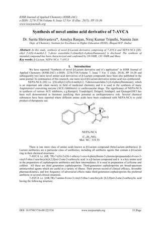 IOSR Journal of Applied Chemistry (IOSR-JAC)
e-ISSN: 2278-5736.Volume 8, Issue 12 Ver. II (Dec. 2015), PP 33-36
www.iosrjournals.org
DOI: 10.9790/5736-081223336 www.iosrjournals.org 33 |Page
Synthesis of novel amino acid derivative of 7-AVCA
Dr. Sarita Shrivastava*, Amulya Ranjan, Niraj Kumar Tripathi, Namita Jain
Dept. of Chemistry, Institute for Excellence in Higher Education (IEHE), Bhopal-M.P. (India)
Abstract: In this study, synthesis of novel β-Lactam derivative comprising of 7-AVCA and NEPA-NCA [(R)-
ethyl 2-(((S)-4-methyl-2, 5-dioxo oxazolidin-3-yl)methyl)-4-phenylbutanoate] is disclosed. The synthesis of
intended compound has been characterized and confirmed by 1H-NMR, 13C-NMR and Mass.
Key words: β-Lactam, NEPA-NCA, 7-AVCA
I. Introduction
We have reported “Synthesis of novel β-Lactam derivative and it’s application” in IOSR Journal of
Applied Chemistry (IOSR-JAC) e-ISSN: 2278-5736.Volume 7, Issue 7 Ver. I. (July. 2014), PP 16-20 and
subsequently two more novel amino acid derivatives of β-Lactam compounds have been also published in the
same journal. In continuation of this research, one more novel β-Lactam derivative amino acid was synthesized.
NEPA-NCA (III) i.e. [(S)-ethyl-2-((S)-4-methyl-2, 5-dioxooxazolidin-3-yl)-4-phenylbutanoate], which
is an important side chain moiety in field of medicinal chemistry and it is used in the synthesis of many
Angiotensin-I converting enzyme (ACE) Inhibitors) i.e cardiovascular drugs. The significance of NEPA-NCA
in synthesis of various ACE inhibitors, e.g.Ramipril, Trandolapril, Delapril, Imidapril, and Quinapril.HCl has
been well demonstrated in literature justifying their potential as antihypertensive role. Several chemical
substances have been reported where different amino acids have been condensed with NEPA-NCA to yield
product of therapeutic use.
OO
H
N
O
O
O
CH3
H
NEPA-NCA
C17H21NO5
Mol. Wt.: 319.35
There is one more class of amino acids known as β-Lactam compound (beta-Lactam antibiotics). β-
Lactam antibiotics are a particular class of antibiotics, including all antibiotic agents that contain a β-Lactam
ring in their chemical structures.
7-AVCA i.e. (6R, 7R)-7-((S)-2-((S)-1-ethoxy-1-oxo-4-phenylbutan-2-ylamino)propanamido)-8-oxo-3-
vinyl-5-thia-1-aza-bicyclo[4,2,0]oct-2-ene-2-carboxylic acid is a β-lactam compound and it is a key amino acid
in the preparation of cephalosporin antibiotics and their intermediates. It is used in preparation of cefixime and
cefdinir. All these are third generation cephalosporins. Third-generation cephalosporins are broad-spectrum
antimicrobial agents which are useful in a variety of illness. Their proven record of clinical efficacy, favorable
pharmacokinetics, and low frequency of adversarial effects make third-generation cephalosporins the preferred
antibiotic in several clinical situations.
7-AVCA i.e. [(6R,7R)-7-amino-8-oxo-3-vinyl-5-thia-1-aza-bicyclo [4,2,0]oct-2-ene-2-carboxylic acid
having the following structure;
 
