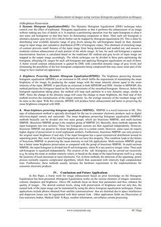 Enhancement of images using various histogram equalization techniques
www.iosrjournals.org 40 | Page
(4)Brightness Preservation
I. Dynamic Histogram Equalization(DHE): The Dynamic Histogram Equalization (DHE) technique takes
control over the effect of traditional Histogram equalization so that it performs the enhancement of an image
without making any loss of details in it. It employs a partitioning operation over the input histogram to chop it
into some sub histograms so that they have no dominating component in them. Then each sub histogram is
allotted a dynamic gray level (GL) which further can be mapped by Histogram equalization [8]. This is done by
distributing total available dynamic range of gray levels among the sub-histograms based on their dynamic
range in input image and cumulative distribution (CDF) of histogram values. This allotment of stretching range
of contrast prevents small features of the input image from being dominated and washed out, and ensures a
moderate contrast enhancement of each portion of the whole image. At last, for each sub-histogram a separate
transformation function is calculated based on the traditional HE method and gray levels of input image are
mapped to the output image accordingly. The whole technique can be divided in three parts partitioning the
histogram, allocating GL ranges for each sub histogram and applying Histogram equalization on each of them.
A better overall contrast enhancement is gained by DHE with controlled dynamic range of gray levels and
eliminating the possibility of the low histogram components being compressed that may cause some part of the
image to have washed out appearance.
J. Brightness Preserving Dynamic Histogram Equalization(BPDHE): The brightness preserving dynamic
histogram equalization (BPDHE) is an extension to HE,which fulfils the requirement of maintaining the mean
brightness of the image, by producing the output image with the mean intensity almost equal to the mean
intensity of the input. BPDHE is specificaly an extension to both MPHEBP and DHE. Similar to MPHEBP, this
method partitions the histogram based on the local maximums of the smoothed histogram. However, before the
histogram equalization taking place, the method will map each partition to a new dynamic range, similar to
DHE. Since the change in the dynamic range will cause the change in mean brightness, the final step of this
method involves the normalization of the output intensity. So, the average intensity of the resultant image will
be same as the input. With this criterion, BPDHE will produce better enhancement and better in preserving the
mean brightness compared with DHE.
K. Mean brightness preserving histogram equalization (MBPHE): MBPHE is a novel extension to HE. This
type of enhancement method is specially developed for the use in consumer electronic products such as digital
television,digital camera and camcorder. The mean brightness preserving histogram equalization (MBPHE)
methods basically can be divided into two main groups, which are bisections MBPHE, and multi-sections
MBPHE. Bisections MBPHE group is the simplest group of MBPHE [6]. Basically, these methods separate the
input histogram into two sections. These two histogram sections are then equalized independently. However,
bisections MBPHE can preserve the mean brightness only to a certain extent. However, some cases do require
higher degree of preservation to avoid unpleasant artifacts. Furthermore, bisections MBPHE can only preserve
the original mean brightness if and only if the input histogram has a quasi-symmetrical distribution around its
separating point. But, most of the input histograms do not have this property. This condition leads to the failure
of bisections MBPHE in preserving the mean intensity in real life applications. Multi-sections MBPHE group
has a better mean brightness preservation as compared with the group of bisections MBPHE. In multi-sections
MBPHE, the input histogram is divided into R sub-histograms, where R is any positive integer value. Then each
sub-histogram is equalized independently. The creation of the sub -histograms can be carried out recursively
(e.g. by using the mean or median intensity value), or based on the shape of the input histogram itself (e.g. using
the locations of local maximum or local minimum). Yet, in these methods, the detection of the separating points
process normally requires complicated algorithms, which then associated with relatively high computational
time. Furthermore, these methods usually increase the hardware requirement in the implementations for
consumer electronic products.
IV. Conclusions and Future Applications
In this Paper, a frame work for image enhancement based on prior knowledge on the Histogram
Equalization has been presented .Histogram Equalization works on the various elements of images: saturation,
contrast, sharpness and brightness. Above HE methods focus on these four parameters and thus, enhance the
quality of images . The desired contrast levels, along with preservation of brightness and not only this, the
natural look of the input image can be maintained by using the above histogram equalization techniques. Future
applications include photos obtained from satellite communications that are distorted due to space interference
and dispersion losses can be regenerated with their natural look . Other application fields are Discoveries of
Geo-stationary bodies, Medical field- X-Rays, weather information, surveillance camera processing.
.
 