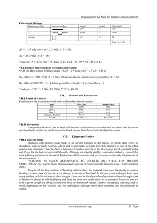 Replacement Of Steel By Bamboo Reinforcement
www.iosrjournals.org 59 | Page
Calculation Stirrups
Description of bar Shape of bending Length number Total length
1 2.95 2 13.9
2 3.496 1 7.496
Stirrups .96 25 24
Total = 63 .396
A1 = ^ - 2* side cover -ϕ = .3-2*.025-.015 = .235
A2 = .25-2*.025-.015 = .185
Therefore: (A1+A2) 2+8ϕ = .96, Rate 10 Rs, Cost = 45 .359 * 10 = 453.59 Rs
VI.I. Bamboo reinforcement in column and footing
9.525 Dia Bars in base footing, Length = 1200 – 2 * cover 1200 – 2 * 25 = 1.15 m
No. of bars = (1200 / 250) +1 = 6 Bars, 20 mm dia bars in columns above ground level L = 3m
No. of bars (3000/250) +1 = 1, below ground level length = .2 m, No of bars = 1
Total cost = 2*6* 1.15 *10 +3*13*10+.2*1*10 =Rs 530
VII. Results and Discussion
VII.I. Result of Analysis
Final analysis on estimation of both steel and bamboo Reinforcement:-
Item Steel (Rs) Bamboo (Rs)
Slab 20371 9146
Beam 1 5008 640
Beam 2 4162 454
Column & Footing 5110 530
TOTAL Rs 33,072 Rs 10,770
VII.II. Discussion
Comparison between Cost of steel and Bamboo reinforcement concludes with the result that Structures
reinforced with bamboo as reinforcement is found cheaper than that of with Steel reinforcement
VII. Literature Review
VIII.I. General Study
Building with bamboo looks back on an ancient tradition in the regions in which plant grows in
abundance, such as South America, Africa and, in particular, in South-East-Asia. Bamboo is one of the oldest
construction materials. There has been a furious construction activity in the developing world, especially India
and China, for the last one and a half decades. Although not directly visible, construction industry is one of the
most polluting industries in the world. Production of both concrete and steel causes considerable deterioration of
the environment.
“BAMBOO AS GREEN ALTERNATIVE TO COCRETE AND STEEL FOR MODERN
STRUCTURES” By- Suresh Bhalla (International Congress of Environmental Research, Goa, 18-20 December
2008)
Despite of the long tradition of building with bamboo, the material is not used frequently in modern
building constructions. Or can we see a change in the use of bamboo? In the past years architects have been
using bamboo in different ways in their designs. From interior finishes to bamboo constructions the application
of bamboo in design is still developing and there are more new applications to be expected. Materials that are
used in green design are always assessed for their environmental impact. Bamboo can replace concrete, steel or
wood, depending on the situation and the application, although more built examples and dissemination is
needed.
 