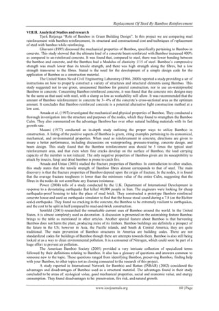 Replacement Of Steel By Bamboo Reinforcement
www.iosrjournals.org 60 | Page
VIII.II. Analytical Studies and research
Tjerk Reijenga “Role of Bamboo in Green Building Design”. In this project we are comparing steel
reinforcement with bamboo reinforcement, its structural and constructional cost and techniques of replacement
of steel with bamboo while reinforcing.
Ghavami (1995) discussed the mechanical properties of Bamboo, specifically pertaining to Bamboo in
concrete. This study showed that the ultimate load of a concrete beam reinforced with Bamboo increased 400%
as compared to un-reinforced concrete. It was found that, compared to steel, there was lower bonding between
the bamboo and concrete, and the Bamboo had a Modulus of elasticity 1/15 of steel. Bamboo‟s compressive
strength was much lower than its tensile strength, and there was high strength along the fibres, but a low
strength transverse to the fibres. Stated is the need for the development of a simple design code for the
application of Bamboo as a construction material.
The United States Naval Civil Engineering Laboratory (1966, 2000) reported a study providing a set of
instructions on how to properly construct a variety of structures and structural elements using Bamboo. This
study suggested not to use green, unseasoned Bamboo for general construction, nor to use un-waterproofed
Bamboo in concrete. Concerning Bamboo reinforced concrete, it was found that the concrete mix designs may
be the same as that used with steel, with a slump as low as workability will allow. It was recommended that the
amount of Bamboo reinforcement in concrete be 3- 4% of the concrete‟s cross-sectional area as the optimum
amount. It concludes that Bamboo reinforced concrete is a potential alternative light construction method at a
low cost.
Amada et al. (1997) investigated the mechanical and physical properties of Bamboo. They conducted a
thorough investigation into the structure and purposes of the nodes, which they found to strengthen the Bamboo
Culm. They also commented on the advantage Bamboo has over other natural building materials with its fast
growth rate.
Masani (1977) conducted an in-depth study outlining the proper ways to utilize Bamboo in
construction. A listing of the positive aspects of Bamboo is given, citing examples pertaining to its economical,
mechanical, and environmental properties. When used as reinforcement in concrete, directions are given to
insure a better performance, including discussions on waterproofing, pressure-treating, concrete design, and
beam design. This study found that the Bamboo reinforcement area should be 5 times the typical steel
reinforcement area, and that even when fine cracks develop on the surface of Bamboo, the load carrying
capacity of the member is not reduced. The only negative properties of Bamboo given are its susceptibility to
attack by insects, fungi and dried bamboo is prone to catch fire.
Amada and Untao (2001) studied the fracture properties of Bamboo. In contradiction to other studies,
this study states that the tensile strength of Bamboo fibres almost corresponds to that of steel. The main
discovery is that the fracture properties of Bamboo depend upon the origin of fracture. In the nodes, it is found
that the average fracture toughness is lower than the minimum value of the entire Culm, suggesting that the
fibres in the nodes do not contribute any fracture resistance.
Power (2004) tells of a study conducted by the U.K. Department of International Development in
response to a devastating earthquake that killed 40,000 people in Iran. The engineers were looking for cheap
earthquake-proof housing to take the place of mud brick. They constructed a prototype Bamboo reinforced
concrete house and used an earthquake simulator to find that the house stood sound during a 7.8 (on the Richter
scale) earthquake. They found no cracking in the concrete, the Bamboo to be extremely resilient to earthquakes,
and the cost to be split in half compared to mud-and-brick construction.
Seinfeld (2001) researched the remarkable current uses of Bamboo around the world. In the United
States, it is almost completely used as decoration. A discussion is presented on the astonishing feature Bamboo
brings to the table as mentioned in other articles. Another special feature about Bamboo is that harvesting
Bamboo does not harm the plant, producing more of its timbers. Bamboo buildings are definitely a prospect of
the future in the US; however in Asia, the Pacific islands, and South & Central America, they are quite
traditional. The main prevention of Bamboo structures in America are building codes. There are not
standardized codes for buildings of Bamboo though there are attempts towards them. Bamboo is also still being
looked at as a way to clean environmental pollution. It is a consumer of Nitrogen, which could soon be part of a
huge effort to prevent air pollution.
The American Bamboo Society (2005) provided a very intricate collection of specialized terms
followed by their definitions relating to Bamboo. It also has a glossary of questions and answers common to
someone new to the topic. These questions ranged from identifying Bamboo, preserving Bamboo, finding help
with your Bamboo, to other topics not as closing connected to the research of this project.
A study reported in International Network for Bamboo and Rattan (INBAR) (2002) considered the
advantages and disadvantages of Bamboo used as a structural material. The advantages found in their study
concluded to be areas of: ecological value, good mechanical properties, social and economic value, and energy
consumption. They found disadvantages to be: preservation, fire risk, and natural growth.
 