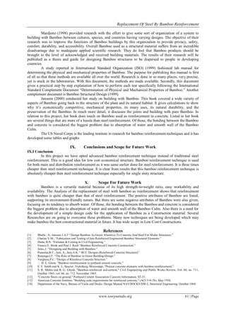 Replacement Of Steel By Bamboo Reinforcement
www.iosrjournals.org 61 | Page
Mardjono (1998) provided research with the effort to give some sort of organization of a system to
building with Bamboo between cultures, species, and countries having varying designs. The objective of their
research was to improve the functions of Bamboo buildings by this organization to provide privacy, safety,
comfort, durability, and accessibility. Overall Bamboo used as a structural material suffers from an incredible
disadvantage due to inadequate applied scientific research. They do feel that Bamboo products should be
brought to the level of acknowledged and received building materials. The results of their research will be
published as a thesis and guide for designing Bamboo structures to be dispersed to people in developing
countries.
A study reported in International Standard Organization (ISO) (1999) fashioned lab manual for
determining the physical and mechanical properties of Bamboo. The purpose for publishing this manual is first
of all so that these methods are available all over the world. Research is done in so many places, very precise,
yet is stuck in the laboratories. With this document, the methods are made available. Secondly, this document
gives a practical step by step explanation of how to perform each test specifically following the International
Standard Complement Document “Determination of Physical and Mechanical Properties of Bamboo.” Another
complement document is Bamboo Structural Design (1999).
Janseen (2000) conducted her study on building with Bamboo. This book covered a wide variety of
aspects of Bamboo going back to the structure of the plant and its natural habitat. It gives calculations to show
why it‟s economically competitive, mechanical properties, its many uses, its natural durability, and the
preservation of the Bamboo. In much more detail, it discusses the joints and building with pure Bamboo. In
relation to this project, her book does touch on Bamboo used as reinforcement in concrete. Listed in her book
are several things that are more of a hassle than steel reinforcement. Of those, the bonding between the Bamboo
and concrete is considered the biggest problem due to absorption of water and smooth wall of the Bamboo
Culm.
The US Naval Corps is the leading institute in research for bamboo reinforcement techniques and it has
developed some tables and graphs
IX. Conclusions and Scope for Future Work
IX.I Conclusion
In this project we have opted advanced bamboo reinforcement technique instead of traditional steel
reinforcement. This is a good idea for low cost economical structure. Bamboo reinforcement technique is used
for both main and distribution reinforcement as it was same earlier done for steel reinforcement. It is three times
cheaper then steel reinforcement technique. It is clear from results that this bamboo reinforcement technique is
absolutely cheaper then steel reinforcement technique especially for single story structure.
X. Scope For Future Work
Bamboo is a versatile material because of its high strength-to-weight ratio, easy workability and
availability. The Analysis of the replacement of steel with bamboo as reinforcement shows that reinforcement
with bamboo is quite cheaper than that of steel reinforcement. The positive attributes of Bamboo are listed,
supporting its environment-friendly nature. But there are some negative attributes of Bamboo were also given,
focusing on its tendency to absorb water. Of those, the bonding between the Bamboo and concrete is considered
the biggest problem due to absorption of water and smooth wall of the Bamboo Culm. Also there is a need for
the development of a simple design code for the application of Bamboo as a Construction material. Several
Researches are on going to overcome these problems. Many new techniques are being developed which may
make bamboo the best constructional material in future. It has wide scope in Low Cost Constructions.
References
[1] Bhalla , S., Janssen J.A.J “ Design Bamboo As Green Alterative To Concrete And Steel For Moder Structures.”
[2] Chariar.V.M., “Fabrication and Testing of Jute Reinforced Engineered Bamboo Structural Elements.”
[3] Dutta, B.N. “Estimate & Costing in Civil Engineering.”
[4] Francis E. Brink and Paul J. Rush “Bamboo Reinforced Concrete Construction.”
[5] Jules.,J. “Designing and Building with Bamboo.”
[6] Punamia,B C., Jain, A., Jain,A.K. “ RCC Designs (Reinforced Concrete Structure)”
[7] Reijenga,I,T. “The Role of Bamboo in Green Building Design.”
[8] Varghese,P.C, “Design of Reinforce Concrete Structure.”
[9]  H. E. Glenn. "Bamboo reinforcement in portland cement concrete,"
[10] E. F. Smith and K. L. Saucier. Vicksburg, Mississippi, "Precast concrete elements with bamboo reinforcement,"
[11] S. R. Mehra and R. G. Ghosh. "Bamboo-reinforced soil-cement," Civil Engineering and Public Works Review, Vol. 60, no. 711,
October 1965; vol. 60, no. 712. November 1965.
[12] "Concrete floors on ground," Portland Cement Association Concrete Information, ST-51.
[13] American Concrete Institute. "Building code requirements for reinforced concrete," (ACI 318-56). May 1956.
[14] Department of the Navy, Bureau of Yards and Docks. Design Manual NAVDOCKS DM-2, Structural Engineering. October 1964.
 