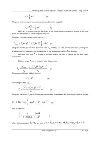 Modeling And Analysis Of Wind Energy Conversion Systems Using Matlab
www.iosrjournals.org 50 | Page
2
..
2
1
vmE  (4)
The power in the moving air (assuming constant speed velocity) is equal to

dt
dE
Pw
2
..
2
1
vm (5)
where m is the mass flow rate per second. When the air passes across an area A swept by the rotor
blades, the power in the air can be computed using (3).
The power extracted from the wind is given by
3
...
2
1
).,().,(  ACPCP pwpBLADE  (6)
The power factor has a maximum theoretical value 593.0pC .The rotor power coefficient is usually given
as a function of two parameters: the tip-speed ratio  and the blade pitch angle  (in degrees).
The blade pitch angle  is defined as the angle between the plane of rotation and the blade cross-
section chord.
The rotor torque wT can be computed using the expression
m
p
m
BLADE
w
ACP
T



3
..).,().2/1(
 (7)
The area covered by the blades is given by
2
.RA  (8)
substituting Eq.(8) in Eq.(7)
3
2
.
.).,(.).2/1(



m
p
w
RC
T  (9)
The power coefficient pC can be defined as a function of the tip-speed ratio and the blade pitch angle as follows




1
.
54321
6
)..
1
..(),(
c
x
p ecccccC

 (10)
with  defined as
3
1
035.0
08.0
11
 


 (11)
where the constant values 61 cc  are given as .21,5,0,4.0,116,5.0 654321  cccccc
 