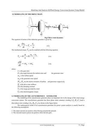 Modeling And Analysis Of Wind Energy Conversion Systems Using Matlab
www.iosrjournals.org 51 | Page
3.2 MODELLING OF THE DRIVE TRAIN
Fig.4 Drive train dynamics
The equation of motion of the induction generator is given by
n
T
T
dt
d
H m
e
g
g 

. (12)
The mechanical torque mT can be modeled with the following equation
n
D
n
KT
mg
m
 
 .. (13)
mg
dt
d


 (14)
where
n is the gear ratio
 is the angle between the turbine rotor and the generator rotor
m is the turbine speed
g is the generator rotor speed
gm HH , are the inertia constants of turbine and generator respectively
K is the drive train stiffness
D is the damping constant
wT is the torque provided by wind
eT is the electromagnetic torque.
3.3 MODELLING OF THE ASYNCHRONOUS GENERATOR
The modelling of the asynchronous generator plays an important role in the design of the wind energy
conversion system. The asynchronous generator has three phase stator armature winding ),,( sss CBA and a
three phase rotor winding ),,( RRR CBA as shown in the figure below.
The mathematical model of an asynchronous generator for power system analysis is usually based on
the following assumptions
1. The stator currents are positive when flowing towards the network
2. The real and reactive power are positive when fed into grid.
 