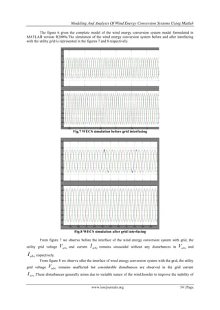 Modeling And Analysis Of Wind Energy Conversion Systems Using Matlab
www.iosrjournals.org 54 | Page
The figure 6 gives the complete model of the wind energy conversion system model formulated in
MATLAB version R2009a.The simulation of the wind energy conversion system before and after interfacing
with the utility grid is represented in the figures 7 and 8 respectively.
Fig.7 WECS simulation before grid interfacing
Fig.8 WECS simulation after grid interfacing
From figure 7 we observe before the interface of the wind energy conversion system with grid, the
utility grid voltage abcV and current abcI remains sinusoidal without any disturbances in abcV and
abcI respectively.
From figure 8 we observe after the interface of wind energy conversion system with the grid, the utility
grid voltage abcV remains unaffected but considerable disturbances are observed in the grid current
abcI .These disturbances generally arises due to variable nature of the wind.Inorder to improve the stability of
 