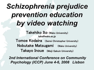 1
Schizophrenia prejudice
prevention education
by video watching
Takehiko Ito (Wako University)
take@wako.ac.jp
Tomoe Kodaira (Seirei Christopher University)
Nobutake Matsugami (Wako University)
Takayo Inoue (Meiji Gakuin University)
2nd International Conference on Community
Psychology (ICCP) June 4-6, 2008 Lisbon
 