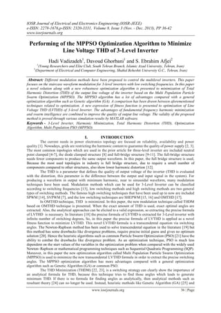 IOSR Journal of Electrical and Electronics Engineering (IOSR-JEEE)
e-ISSN: 2278-1676,p-ISSN: 2320-3331, Volume 8, Issue 3 (Nov. - Dec. 2013), PP 36-42
www.iosrjournals.org
www.iosrjournals.org 36 | Page
Performing of the MPPSO Optimization Algorithm to Minimize
Line Voltage THD of 3-Level Inverter
Hadi Vadizadeh1
, Davoud Ghorbani1
and S. Ebrahim Afjei2
1
(Young Researchers and Elite Club, South Tehran Branch, Islamic Azad University, Tehran, Iran)
2
(Department of Electrical and Computer Engineering, Shahid Beheshti University G.C., Tehran, Iran)
Abstract: Different modulation methods have been proposed to control the multilevel inverters. This paper
focuses on the staircase waveform modulation for 3-level inverters with low switching frequencies. In this paper
a novel solution along with a new robustness optimization algorithm is presented to minimization of Total
Harmonic Distortion (THD) of the output line voltage of the inverter based on the Multi Population Particle
Swarm Optimization (MPPSO). The MPPSO algorithm has a lot of advantages compared with a general
optimization algorithm such as Genetic algorithm (GA). A comparison has been drawn between aforementioned
techniques related to optimization. A new expression of fitness function is presented to optimization of Line
Voltage THD (LVTHD) of 3-level Inverter. The advantages of fundamental frequency harmonic minimization
and swarm intelligence are combined to improve the quality of output line voltage. The validity of the proposed
method is proved through various simulation results by MATLAB software.
Keywords - 3-Level Inverter, Harmonic Minimization, Total Harmonic Distortion (THD), Optimization
Algorithm, Multi Population PSO (MPPSO).
I. INTRODUCTION
The current needs in power electronics topology are focused on reliability, availability and power
quality [1]. Nowadays, grids are restricting the harmonic content to guarantee the quality of power supply [2, 3].
The most common topologies which are used in the prior article for three-level inverter are included neutral
point clamped [4-7], the diode clamped structure [8] and full-bridge structure [9-11]. The full-bridge structure
needs fewer components to produce the same output waveform. In this paper, the full bridge structure is used,
Because the most used topologies in industry is full bridge structure, due to require a small number of
components compared to other structures, also show lower harmonic distortion [12].
The THD is a parameter that defines the quality of output voltage of the inverter (THD is evaluated
with the distortion, this parameter is the difference between the output and input signal in the system). For
producing a waveform in output with minimum harmonic, near to sinusoidal waveform, many modulation
techniques have been used. Modulation methods which can be used for 3-Level Inverter can be classified
according to switching frequencies [13], low switching methods and high switching methods are two general
types of switching methods. The famous high switching techniques that have been used up to now are included
SPWM [14], SVPWM [7], and the low switching techniques are SHEPWM [15, 16] and OMTHD [17].
In OMTHD technique, THD is minimized. In this paper, the new modulation technique called THDM
based on OMTHD technique is presented. When the exact amount of THD is used, exact optimal angles are
extracted. Also, the analytical approaches can be elicited to a valid expression, so extracting the precise formula
of LVTHD is necessary. In literature [18] the precise formula of LVTHD is extracted for 3-Level inverter with
infinite number of switching degrees, So, in this paper the precise formula of LVTHD is applied as a novel
fitness function to minimize LVTHD. This novel LVTHD formula is a transcendental equation via switching
angles. The Newton-Raphson method has been used to solve transcendental equation in the literature [19] but
this method has some drawbacks like divergence problems, require precise initial guess and gives no optimum
solution [20]. Hence the heuristic algorithms such as common Particle Swarm Optimization (PSO) [21] have the
ability to combat the drawbacks like divergence problem. As an optimization technique, PSO is much less
dependent on the start values of the variables in the optimization problem when compared with the widely used
Newton–Raphson or mathematical programming techniques such as Sequential Quadratic Programming (SQP).
Moreover, in this paper the new optimization algorithm called Multi Population Particle Swarm Optimization
(MPPSO) is used to minimize the new transcendental LVTHD formula in order to extract the precise switching
angles. The MPPSO optimization algorithm has more advantages compared with a general optimization
algorithm such as Genetic Algorithm (GA) or common PSO.
The THD Minimization (THDM) [22, 23], is a switching strategy can clearly show the importance of
an analytical formula for THD, because this technique tries to find those angles which leads to generate
minimum THD. If there is no formula for finding angles as analytically, then analytical methods such as
resultant theory [24] can no longer be used. Instead, heuristic methods like Genetic Algorithm (GA) [25] and
 
