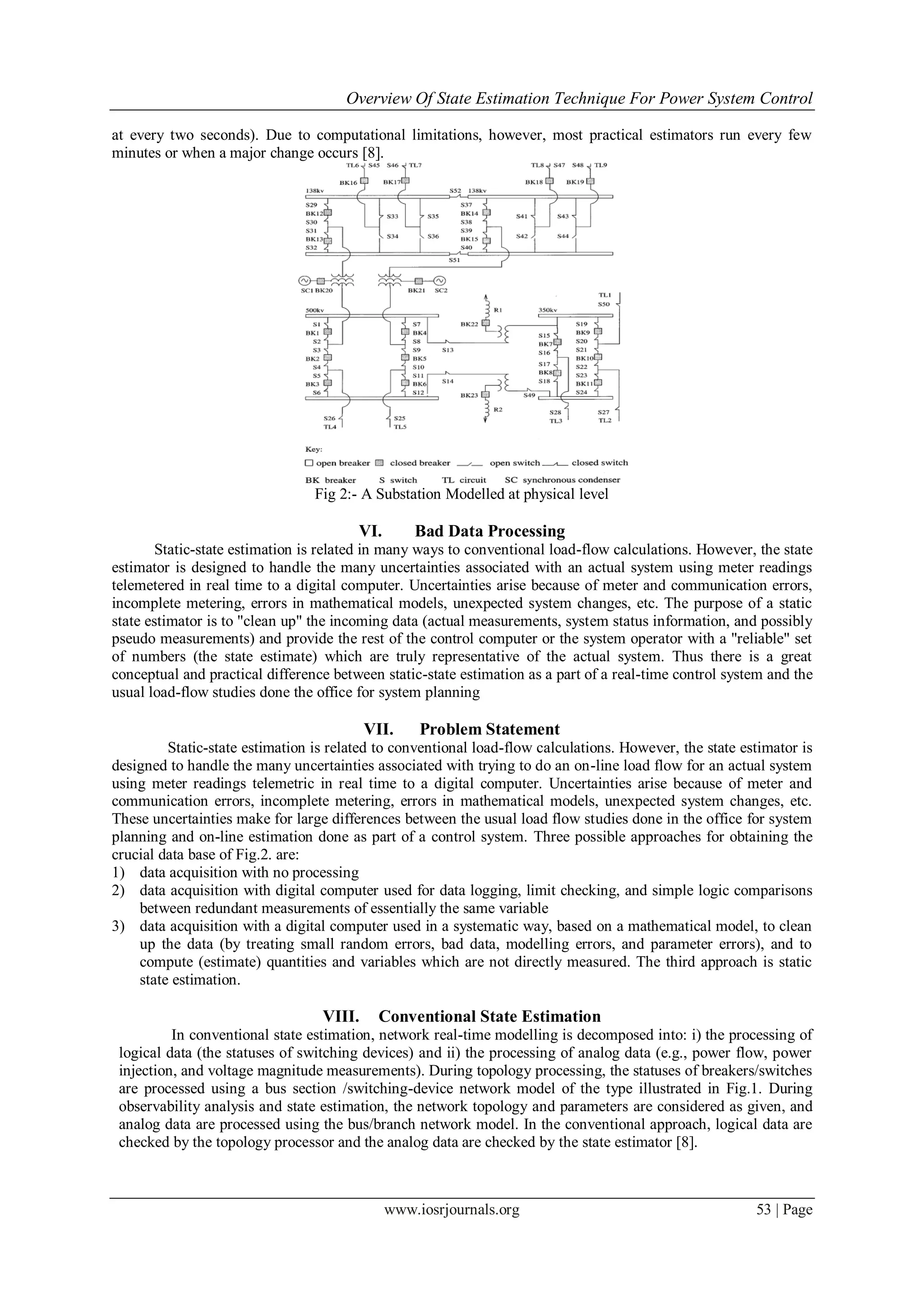 Overview Of State Estimation Technique For Power System Control
www.iosrjournals.org 53 | Page
at every two seconds). Due to computational limitations, however, most practical estimators run every few
minutes or when a major change occurs [8].
Fig 2:- A Substation Modelled at physical level
VI. Bad Data Processing
Static-state estimation is related in many ways to conventional load-flow calculations. However, the state
estimator is designed to handle the many uncertainties associated with an actual system using meter readings
telemetered in real time to a digital computer. Uncertainties arise because of meter and communication errors,
incomplete metering, errors in mathematical models, unexpected system changes, etc. The purpose of a static
state estimator is to "clean up" the incoming data (actual measurements, system status information, and possibly
pseudo measurements) and provide the rest of the control computer or the system operator with a "reliable" set
of numbers (the state estimate) which are truly representative of the actual system. Thus there is a great
conceptual and practical difference between static-state estimation as a part of a real-time control system and the
usual load-flow studies done the office for system planning
VII. Problem Statement
Static-state estimation is related to conventional load-flow calculations. However, the state estimator is
designed to handle the many uncertainties associated with trying to do an on-line load flow for an actual system
using meter readings telemetric in real time to a digital computer. Uncertainties arise because of meter and
communication errors, incomplete metering, errors in mathematical models, unexpected system changes, etc.
These uncertainties make for large differences between the usual load flow studies done in the office for system
planning and on-line estimation done as part of a control system. Three possible approaches for obtaining the
crucial data base of Fig.2. are:
1) data acquisition with no processing
2) data acquisition with digital computer used for data logging, limit checking, and simple logic comparisons
between redundant measurements of essentially the same variable
3) data acquisition with a digital computer used in a systematic way, based on a mathematical model, to clean
up the data (by treating small random errors, bad data, modelling errors, and parameter errors), and to
compute (estimate) quantities and variables which are not directly measured. The third approach is static
state estimation.
VIII. Conventional State Estimation
In conventional state estimation, network real-time modelling is decomposed into: i) the processing of
logical data (the statuses of switching devices) and ii) the processing of analog data (e.g., power flow, power
injection, and voltage magnitude measurements). During topology processing, the statuses of breakers/switches
are processed using a bus section /switching-device network model of the type illustrated in Fig.1. During
observability analysis and state estimation, the network topology and parameters are considered as given, and
analog data are processed using the bus/branch network model. In the conventional approach, logical data are
checked by the topology processor and the analog data are checked by the state estimator [8].
 