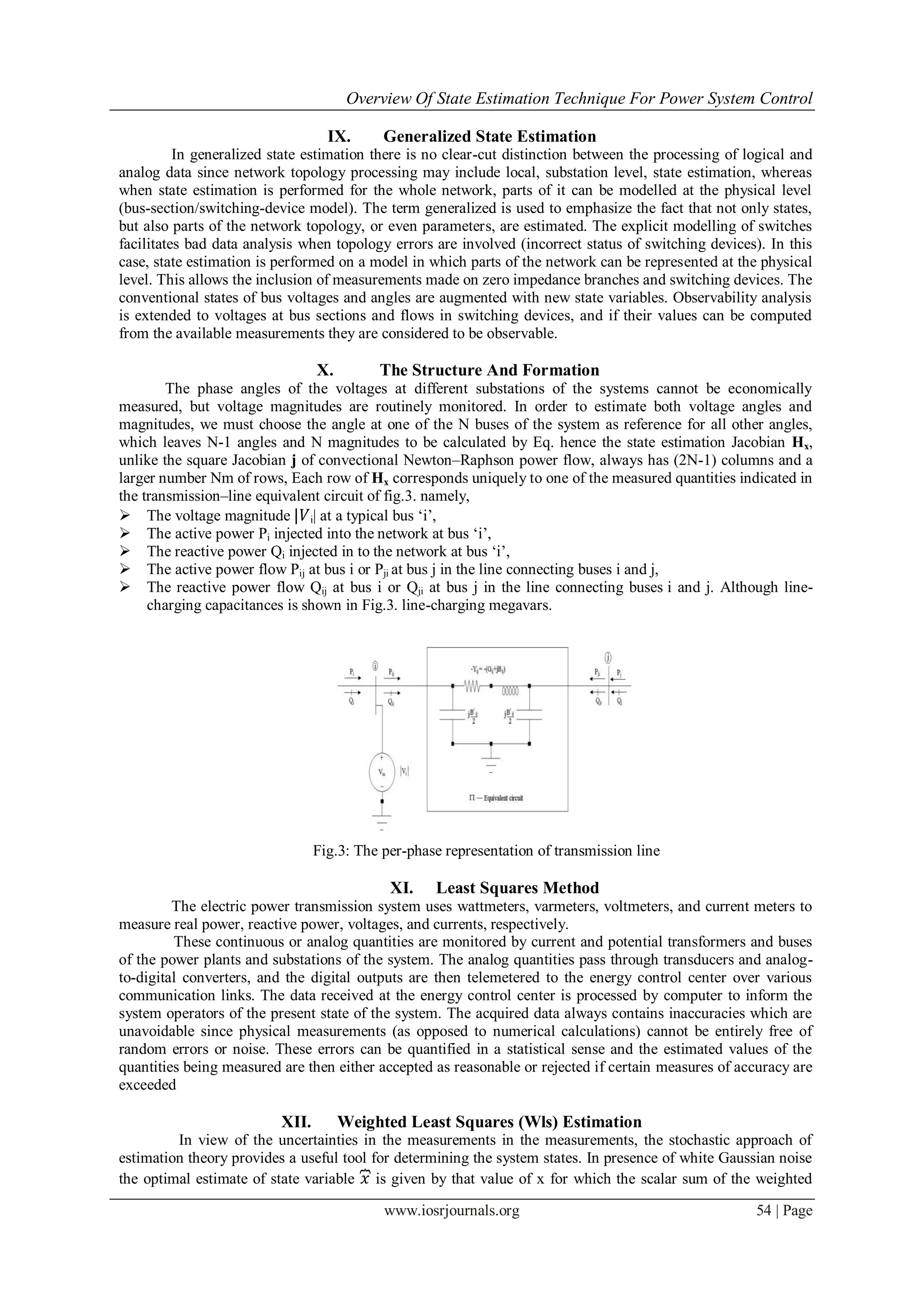 Overview Of State Estimation Technique For Power System Control
www.iosrjournals.org 54 | Page
IX. Generalized State Estimation
In generalized state estimation there is no clear-cut distinction between the processing of logical and
analog data since network topology processing may include local, substation level, state estimation, whereas
when state estimation is performed for the whole network, parts of it can be modelled at the physical level
(bus-section/switching-device model). The term generalized is used to emphasize the fact that not only states,
but also parts of the network topology, or even parameters, are estimated. The explicit modelling of switches
facilitates bad data analysis when topology errors are involved (incorrect status of switching devices). In this
case, state estimation is performed on a model in which parts of the network can be represented at the physical
level. This allows the inclusion of measurements made on zero impedance branches and switching devices. The
conventional states of bus voltages and angles are augmented with new state variables. Observability analysis
is extended to voltages at bus sections and flows in switching devices, and if their values can be computed
from the available measurements they are considered to be observable.
X. The Structure And Formation
The phase angles of the voltages at different substations of the systems cannot be economically
measured, but voltage magnitudes are routinely monitored. In order to estimate both voltage angles and
magnitudes, we must choose the angle at one of the N buses of the system as reference for all other angles,
which leaves N-1 angles and N magnitudes to be calculated by Eq. hence the state estimation Jacobian Hx,
unlike the square Jacobian j of convectional Newton–Raphson power flow, always has (2N-1) columns and a
larger number Nm of rows, Each row of Hx corresponds uniquely to one of the measured quantities indicated in
the transmission–line equivalent circuit of fig.3. namely,
 The voltage magnitude |𝑉i| at a typical bus „i‟,
 The active power Pi injected into the network at bus „i‟,
 The reactive power Qi injected in to the network at bus „i‟,
 The active power flow Pij at bus i or Pji at bus j in the line connecting buses i and j,
 The reactive power flow Qij at bus i or Qji at bus j in the line connecting buses i and j. Although line-
charging capacitances is shown in Fig.3. line-charging megavars.
Fig.3: The per-phase representation of transmission line
XI. Least Squares Method
The electric power transmission system uses wattmeters, varmeters, voltmeters, and current meters to
measure real power, reactive power, voltages, and currents, respectively.
These continuous or analog quantities are monitored by current and potential transformers and buses
of the power plants and substations of the system. The analog quantities pass through transducers and analog-
to-digital converters, and the digital outputs are then telemetered to the energy control center over various
communication links. The data received at the energy control center is processed by computer to inform the
system operators of the present state of the system. The acquired data always contains inaccuracies which are
unavoidable since physical measurements (as opposed to numerical calculations) cannot be entirely free of
random errors or noise. These errors can be quantified in a statistical sense and the estimated values of the
quantities being measured are then either accepted as reasonable or rejected if certain measures of accuracy are
exceeded
XII. Weighted Least Squares (Wls) Estimation
In view of the uncertainties in the measurements in the measurements, the stochastic approach of
estimation theory provides a useful tool for determining the system states. In presence of white Gaussian noise
the optimal estimate of state variable 𝑥 is given by that value of x for which the scalar sum of the weighted
 