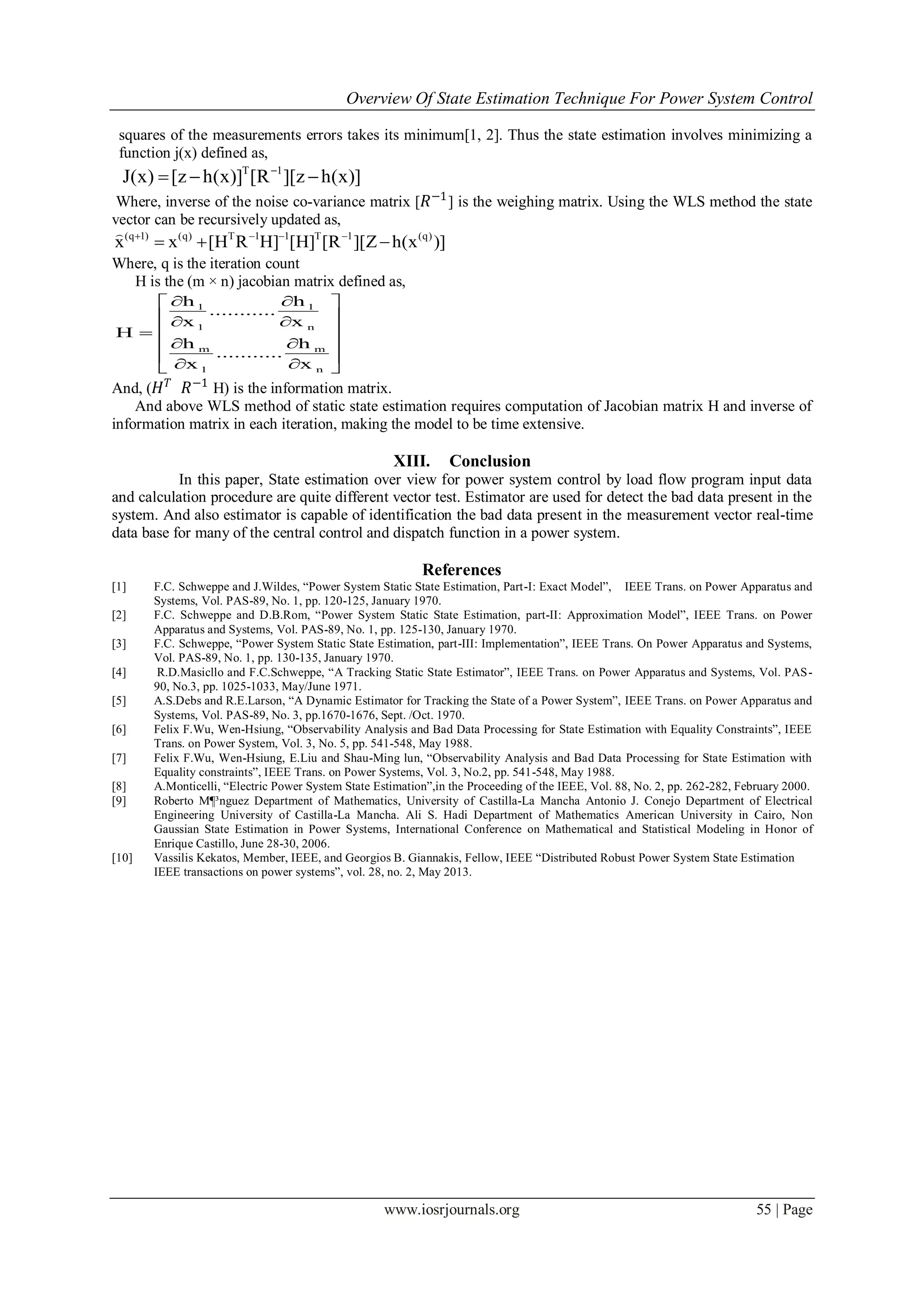 Overview Of State Estimation Technique For Power System Control
www.iosrjournals.org 55 | Page
squares of the measurements errors takes its minimum[1, 2]. Thus the state estimation involves minimizing a
function j(x) defined as,
T 1
J(x) [z h(x)] [R ][z h(x)]
  
Where, inverse of the noise co-variance matrix [ 𝑅−1
] is the weighing matrix. Using the WLS method the state
vector can be recursively updated as,
(q 1) (q) T 1 1 T 1 (q)
x x [H R H] [H] [R ][Z h(x )]   
  

Where, q is the iteration count
H is the (m × n) jacobian matrix defined as,
1 1
1 n
m m
1 n
h h
...........
x x
H
h h
...........
x x
  
  
 
  
   
And, ( 𝐻 𝑇
𝑅−1
H) is the information matrix.
And above WLS method of static state estimation requires computation of Jacobian matrix H and inverse of
information matrix in each iteration, making the model to be time extensive.
XIII. Conclusion
In this paper, State estimation over view for power system control by load flow program input data
and calculation procedure are quite different vector test. Estimator are used for detect the bad data present in the
system. And also estimator is capable of identification the bad data present in the measurement vector real-time
data base for many of the central control and dispatch function in a power system.
References
[1] F.C. Schweppe and J.Wildes, “Power System Static State Estimation, Part-I: Exact Model”, IEEE Trans. on Power Apparatus and
Systems, Vol. PAS-89, No. 1, pp. 120-125, January 1970.
[2] F.C. Schweppe and D.B.Rom, “Power System Static State Estimation, part-II: Approximation Model”, IEEE Trans. on Power
Apparatus and Systems, Vol. PAS-89, No. 1, pp. 125-130, January 1970.
[3] F.C. Schweppe, “Power System Static State Estimation, part-III: Implementation”, IEEE Trans. On Power Apparatus and Systems,
Vol. PAS-89, No. 1, pp. 130-135, January 1970.
[4] R.D.Masicllo and F.C.Schweppe, “A Tracking Static State Estimator”, IEEE Trans. on Power Apparatus and Systems, Vol. PAS-
90, No.3, pp. 1025-1033, May/June 1971.
[5] A.S.Debs and R.E.Larson, “A Dynamic Estimator for Tracking the State of a Power System”, IEEE Trans. on Power Apparatus and
Systems, Vol. PAS-89, No. 3, pp.1670-1676, Sept. /Oct. 1970.
[6] Felix F.Wu, Wen-Hsiung, “Observability Analysis and Bad Data Processing for State Estimation with Equality Constraints”, IEEE
Trans. on Power System, Vol. 3, No. 5, pp. 541-548, May 1988.
[7] Felix F.Wu, Wen-Hsiung, E.Liu and Shau-Ming lun, “Observability Analysis and Bad Data Processing for State Estimation with
Equality constraints”, IEEE Trans. on Power Systems, Vol. 3, No.2, pp. 541-548, May 1988.
[8] A.Monticelli, “Electric Power System State Estimation”,in the Proceeding of the IEEE, Vol. 88, No. 2, pp. 262-282, February 2000.
[9] Roberto M¶³nguez Department of Mathematics, University of Castilla-La Mancha Antonio J. Conejo Department of Electrical
Engineering University of Castilla-La Mancha. Ali S. Hadi Department of Mathematics American University in Cairo, Non
Gaussian State Estimation in Power Systems, International Conference on Mathematical and Statistical Modeling in Honor of
Enrique Castillo, June 28-30, 2006.
[10] Vassilis Kekatos, Member, IEEE, and Georgios B. Giannakis, Fellow, IEEE “Distributed Robust Power System State Estimation
IEEE transactions on power systems”, vol. 28, no. 2, May 2013.
 