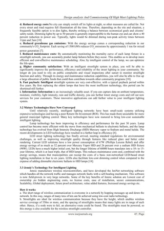 Design analysis And Commissioning Of High Mast Lighting Poles
www.iosrjournals.org 45 | Page
d. Reduced energy costs:No city can simply switch off its lights at night, so other measures are called for. Not
every street and road requires full illumination all the time. Therefore, depending on the site and situation, a
frequently feasible option is to dim lights, thereby striking a balance between economical goals and citizens’
safety needs. Dimming lights by up to 50 percent is generally imperceptible to the human eye and can show a 40
percent reduction in power use. Typically, lights would be dimmed during non-peak activity times between
11pm and 5am [18]
e. Reduced greenhouse gas emissions: With the energy savings comes a corresponding reduction in our
community's CO
2
footprint. Each saving of 1500 kWh reduces CO
2
emissions by approximately 1 ton for mixed
power generation [7].
f. Reduced maintenance costs: By automatically monitoring the mortality curve of each lamp fixture in a
streetlight network, you can accurately predict lamp failures before they occur. This enables us to develop more
efficient and cost-effective maintenance scheduling. Also, by intelligent control of the lamp, we can optimize
the life-span.
g. Higher community satisfaction: With an intelligent streetlight system in place, you will be able to
significantly improve the performance, efficiency and reliability of the street lighting in your community. No
longer do you need to rely on public complaints and visual inspections after sunset to monitor streetlight
function and safety. Through its energy and maintenance reduction capabilities, you will also be able to free up
a large allocation of public funds that could then contribute towards other community programs [18].
h. Fast payback: Intelligent streetlight systems are very cost-effective, with a typical payback period within
five years. By first replacing the oldest lamps that have the most inefficient technology, this period can be
shortened still further.
i. Information: Information is an increasingly valuable asset. If you can capture data on ambient temperature,
moisture, visibility, light intensity, rain and traffic density, you can further lower energy costs and roll out new
services for your customers. These innovative applications can add further value to your intelligent lighting
system.
3.2 Mature Technologies Have Now Converged
Until relatively recently, intelligent lighting networks have been small-scale systems utilizing
expensive technologies and having a poor Return On Investment (ROI). This has made them unsuitable for more
general municipal lighting control. Many key technologies have now matured to bring low-cost sustainable
intelligent lighting.
Lamp technology has been improving in efficiency and performance for the past 30 years. Lamp
control has become more efficient with the move from mechanical ballasts to electronic ballasts, and the lamp
technology has evolved from High Intensity Discharge (HID) Mercury vapor to Sodium and metal halide. The
recent developments in LED technology have resulted in a further leap in efficiency [6].
LED street lighting technology has finally arrived, meeting standard regulations for environmental
challenges, as well as improving streetlight quality through features like reduced glare and better color
rendering. Current LED solutions have a low power consumption of 67W (Phillips Luxeon Rebel) and offer
energy savings of as much as 52 percent over Mercury Vapor HID and 26 percent over a sodium HID fixture
(90W). LEDs have a much higher initial cost, but the longer lifetime of 60000 hours translates into a 10- to 15-
year lifetime, which is at least triple, that of HID lamps. This reduces maintenance costs and, combined with the
energy savings, means that municipalities can recoup the costs of a basic non-networked LED-based street
lighting installation in four to six years. LEDs also facilitate low-cost dimming control when compared to the
expense of adding dimmable electronic ballasts to HID lamps [18].
3.3 Jennic’s Technology For Intelligent Lighting
Jennic manufacture wireless microcontrollers, and have developed the JenNet networking software
which handles all the network traffic and manages network faults with a self-healing mechanism. This software
is now field-proven in very large networks. Some of the key benefits of Jennic solution are Lowest cost of
ownership ,no hidden engineering costs, no license costs, ease of installation, secure communications,
Scalability, Global deployment, future proof architecture, value added features, Increased energy savings etc.
How it works
a. The short range of wireless communication is overcome in a network by hopping messages up and down the
network. In this way, ranges of many tens of km can be achieved using low-cost radio technology.
b. Streetlights are ideal for wireless communication because they have the height, which enables wireless
service coverage of 350m or more, and the spacing of streetlights means that many lights are in range of each
other. Hence, if a node were to fail, an alternative route could be found. The streetlights must be powered, so
this energy is also available for the wireless streetlight controller.
 