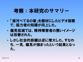 2015/7/3 16
考察：本研究のサマリー
• 「浦河べてるの家」を題材にしたビデオ視聴
で、協力者の知識が向上した。
• 偏見低減では、精神障害者の悪いイメージ
は改善された。
• しかし社会的距離は逆に増大した。すなわ
ち、一見、偏見が強まったという結果となっ
た。
 