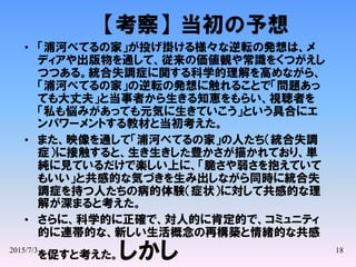 2015/7/3 18
【考察】当初の予想
• 「浦河べてるの家」が投げ掛ける様々な逆転の発想は、メ
ディアや出版物を通して、従来の価値観や常識をくつがえし
つつある。統合失調症に関する科学的理解を高めながら、
「浦河べてるの家」の逆転の発想に触れることで「問題あっ
ても大丈夫」と当事者から生きる知恵をもらい、視聴者を
「私も悩みがあっても元気に生きていこう」という具合にエ
ンパワーメントする教材と当初考えた。
• また、映像を通して「浦河べてるの家」の人たち（統合失調
症）に接触すると、生き生きした豊かさが描かれており、単
純に見ているだけで楽しい上に、「脆さや弱さを抱えていて
もいい」と共感的な気づきを生み出しながら同時に統合失
調症を持つ人たちの病的体験（症状）に対して共感的な理
解が深まると考えた。
• さらに、科学的に正確で、対人的に肯定的で、コミュニティ
的に連帯的な、新しい生活概念の再構築と情緒的な共感
を促すと考えた。しかし
 