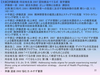 22
【文献】伊藤絵美・向谷地生良 2007 認知療法べてる式 医学書院
• 伊藤順一郎 2005 統合失調症：正しい理解と治療法 講談社
• 北岡(東口)和代 (2001) 精神障害者への態度に及ぼす接触体験の効果 精リハ誌, 5 (2),
142-147.
• 小平朋江・伊藤武彦 2006 精神障害者の偏見と差別とスティグマの克服 マクロ・カウン
セリング研究, 5, 62-73.
• 小平朋江・伊藤武彦・松上伸丈 2007 ビデオ視聴による統合失調症の人への偏見低減
のための教育の効果：AMD尺度による患者談話条件と医師説明条件との効果の違い 日
本教育心理学会第49回総会発表論文集, 353.
• 小平朋江・伊藤武彦・松上伸丈・佐々木 彩（2007） テキストマイニングによるビデオ教材
の分析：精神障害者への偏見低減教育のアカウンタビリティ向上をめざして マクロ・カウン
セリング研究, 6, 16-31.
• 小平朋江・伊藤武彦・松上伸丈・井上孝代 2007 統合失調症の人についてのビデオ視聴
による偏見低減の効果：AMD尺度とSDSJ社会的距離尺度による患者談話条件と医師説
明条件との比較 日本応用心理学会第74回大会発表論文集, 59.
• 黒田浩二 2008 大学における精神障害に関する心理教育の実践：デイケアとの交流会を
中心とする心理教育プログラム 日本コミュニティ心理学会第11回大会論文集, 138-139.
• 向谷地生良 2006 「べてるの家」から吹く風 いのちのことば社
• 向谷地生良・浦河べてるの家 2006 安心して絶望できる人生 日本放送出版協会
• 向谷地 生良 2008 べてるな人びと 第1集 一麦出版社
• Ritterfeld, U & Jin, S-A. (2006) Addressing media stigma for people experiencing mental
illness using an entertainment-education strategy. Journal of Health Psychology. 11,
247-267.
• 斉藤 道雄 2002 悩む力 みすず書房
 