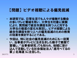 2015/7/3 3
【問題】ビデオ視聴による偏見低減
• 本研究では、日常生活でも人々が接触する機会
の多いテレビ番組を用い、大学生を対象に実験
により、質問紙で統合失調症を持つ人に対する
大学生の態度の変化を測定し、ビデオ視聴による
統合失調症を持つ人への偏見低減のための教育
の効果を検討することである。
• 今回は、特に社会の偏見低減のためにも一役買
い、当事者がテレビに生き生きした様子で素顔で
登場し、「当事者研究」でも知られ、地域に溶け
込んで活動している社会福祉法人「浦河べてるの
家」（北海道）に注目した。
 