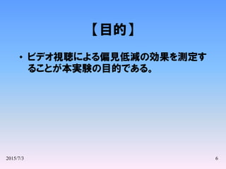 2015/7/3 6
【目的】
• ビデオ視聴による偏見低減の効果を測定す
ることが本実験の目的である。
 
