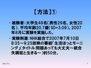 2015/7/3 7
【方法】①
•被験者：大学生49名（男性29名、女性20
名）、平均年齢20.7歳（SD=3.09）。2007
年8月に実験を実施した。
•実験刺激：NHK総合で2007年7月10日
8:35～9:25放映の番組「生活ほっとモーニ
ング」（タイトル:問題あっても大丈夫～統合
失調症と生きる～）約50分。
 