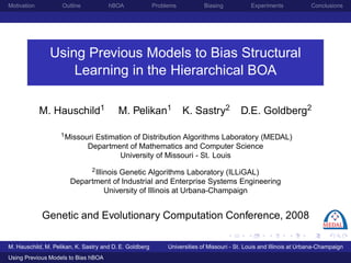 Motivation          Outline           hBOA               Problems           Biasing           Experiments             Conclusions




               Using Previous Models to Bias Structural
                   Learning in the Hierarchical BOA

             M. Hauschild1                M. Pelikan1               K. Sastry2            D.E. Goldberg2

                    1 Missouri  Estimation of Distribution Algorithms Laboratory (MEDAL)
                              Department of Mathematics and Computer Science
                                       University of Missouri - St. Louis
                            2 Illinois Genetic Algorithms Laboratory (ILLiGAL)

                       Department of Industrial and Enterprise Systems Engineering
                                  University of Illinois at Urbana-Champaign


             Genetic and Evolutionary Computation Conference, 2008

M. Hauschild, M. Pelikan, K. Sastry and D. E. Goldberg        Universities of Missouri - St. Lo