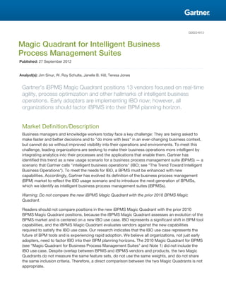 G00224913
Magic Quadrant for Intelligent Business
Process Management Suites
Published: 27 September 2012
Analyst(s): Jim Sinur, W. Roy Schulte, Janelle B. Hill, Teresa Jones
Gartner's iBPMS Magic Quadrant positions 13 vendors focused on real-time
agility, process optimization and other hallmarks of intelligent business
operations. Early adopters are implementing IBO now; however, all
organizations should factor iBPMS into their BPM planning horizon.
Market Definition/Description
Business managers and knowledge workers today face a key challenge: They are being asked to
make faster and better decisions and to "do more with less" in an ever-changing business context,
but cannot do so without improved visibility into their operations and environments. To meet this
challenge, leading organizations are seeking to make their business operations more intelligent by
integrating analytics into their processes and the applications that enable them. Gartner has
identified this trend as a new usage scenario for a business process management suite (BPMS) — a
scenario that Gartner calls "intelligent business operations" (IBO; see "The Trend Toward Intelligent
Business Operations"). To meet the needs for IBO, a BPMS must be enhanced with new
capabilities. Accordingly, Gartner has evolved its definition of the business process management
(BPM) market to reflect the IBO usage scenario and to introduce the next generation of BPMSs,
which we identify as intelligent business process management suites (iBPMSs).
Warning: Do not compare the new iBPMS Magic Quadrant with the prior 2010 BPMS Magic
Quadrant.
Readers should not compare positions in the new iBPMS Magic Quadrant with the prior 2010
BPMS Magic Quadrant positions, because the iBPMS Magic Quadrant assesses an evolution of the
BPMS market and is centered on a new IBO use case. IBO represents a significant shift in BPM tool
capabilities, and the iBPMS Magic Quadrant evaluates vendors against the new capabilities
required to satisfy the IBO use case. Our research indicates that the IBO use case represents the
future of BPM tools and is experiencing rapid adoption. We believe all organizations, not just early
adopters, need to factor IBO into their BPM planning horizons. The 2010 Magic Quadrant for BPMS
(see "Magic Quadrant for Business Process Management Suites" and Note 1) did not include the
IBO use case. Despite overlap between BPMS and iBPMS vendors and products, the two Magic
Quadrants do not measure the same feature sets, do not use the same weights, and do not share
the same inclusion criteria. Therefore, a direct comparison between the two Magic Quadrants is not
appropriate.
 