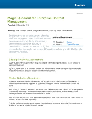 G00262932
Magic Quadrant for Enterprise Content
Management
Published: 25 September 2014
Analyst(s): Mark R. Gilbert, Karen M. Shegda, Kenneth Chin, Gavin Tay, Hanns Koehler-Kruener
Enterprise content management offerings
address a range of user constituencies and
business requirements, an increasingly
common one being for delivery of
personalized content in context. In light of
this and other demands, we assess 22 vendors to help you identify the right
one for your needs.
Strategic Planning Assumptions
By 2016, content management will be personalized, with foldering and process needs tailored to
each individual user.
By 2017, nearly 50% of all business content will be nontextual, which will require organizations to
invest more widely in analytics as part of content management.
Market Definition/Description
The term "enterprise content management" (ECM) describes both a strategic framework and a
technical architecture that supports all types of content (and format) throughout the content life
cycle.
As a strategic framework, ECM can help enterprises take control of their content, and thereby boost
productivity, encourage collaboration, help meet compliance initiatives, enable better content-
centric processes and make information easier to share.
As a technical architecture, ECM consists of a platform or a set of applications that interoperate but
that can be sold and used separately.
An ECM platform's core components, and their associated functional weightings for the purpose of
scoring in this Magic Quadrant, are as follows:
Additonal Perspectives
Geography: Europe
Industry: Financial Services
 