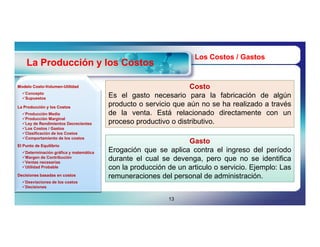 Los Costos / Gastos
    La Producción y los Costos

Modelo Costo-Volumen-Utilidad
       Costo-Volumen-                                            Costo
  Concepto
  Supuestos                            Es el gasto necesario para la fabricación de algún
                                        producto o servicio que aún no se ha realizado a través
                                        de la venta. Está relacionado directamente con un
La Producción y los Costos
  Producción Media
  Producción Marginal
  Ley de Rendimientos Decrecientes     proceso productivo o distributivo.
  Los Costos / Gastos
  Clasificación de los Costos
  Comportamiento de los costos
                                                                Gasto
                                        Erogación que se aplica contra el ingreso del período
El Punto de Equilibrio
  Determinación gráfica y matemática
  Margen de Contribución
  Ventas necesarias
                                        durante el cual se devenga, pero que no se identifica
  Utilidad Probable                    con la producción de un articulo o servicio. Ejemplo: Las
Decisiones basadas en costos            remuneraciones del personal de administración.
  Desviaciones de los costos
  Decisiones


                                                          13
 