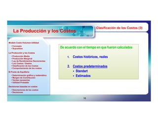 Clasificación de los Costos (3)
    La Producción y los Costos

Modelo Costo-Volumen-Utilidad
       Costo-Volumen-
  Concepto
  Supuestos                            De acuerdo con el tiempo en que fueron calculados
La Producción y los Costos
  Producción Media
  Producción Marginal
                                            1.   Costos históricos, reales
  Ley de Rendimientos Decrecientes
  Los Costos / Gastos
  Clasificación de los Costos
  Comportamiento de los costos
                                            2. Costos predeterminados
El Punto de Equilibrio                          Standart
  Determinación gráfica y matemática           Estimados
  Margen de Contribución
  Ventas necesarias
  Utilidad Probable

Decisiones basadas en costos
  Desviaciones de los costos
  Decisiones


                                                        16
 