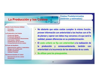 Costos Predeterminados
                                                                    (estándar y estimados):
    La Producción y los Costos

Modelo Costo-Volumen-Utilidad
       Costo-Volumen-
  Concepto                              No obstante que estos costos cumplen la misma función,
  Supuestos

La Producción y los Costos                proveer información con anterioridad a los hechos con el fin
  Producción Media
  Producción Marginal
                                          de planear y operar con datos muy cercanos a lo que será la
  Ley de Rendimientos Decrecientes
  Los Costos / Gastos                    realidad, poseen diferencias en su predeterminación.
  Clasificación de los Costos
  Comportamiento de los costos          El costo unitario se fija con anterioridad a la realización de
El Punto de Equilibrio
  Determinación gráfica y matemática
                                          la producción y consecuentemente, también con
  Margen de Contribución
  Ventas necesarias
                                          anterioridad a la incurrencia de los elementos de su costo.
  Utilidad Probable

Decisiones basadas en costos
                                         Se utilizan para los presupuestos.
                                                               presupuestos.
  Desviaciones de los costos
  Decisiones


                                                           17
 