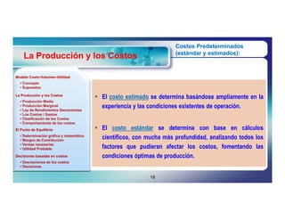 Costos Predeterminados
                                                                     (estándar y estimados):
    La Producción y los Costos

Modelo Costo-Volumen-Utilidad
       Costo-Volumen-
  Concepto
  Supuestos

La Producción y los Costos
                                         El costo estimado se determina basándose ampliamente en la
  Producción Media
  Producción Marginal
  Ley de Rendimientos Decrecientes
                                          experiencia y las condiciones existentes de operación.
  Los Costos / Gastos
  Clasificación de los Costos
  Comportamiento de los costos
El Punto de Equilibrio                   El costo estándar se determina con base en cálculos
  Determinación gráfica y matemática
  Margen de Contribución
                                          científicos, con mucha más profundidad, analizando todos los
  Ventas necesarias
  Utilidad Probable                      factores que pudieran afectar los costos, fomentando las
Decisiones basadas en costos              condiciones óptimas de producción.
  Desviaciones de los costos
  Decisiones


                                                            18
 