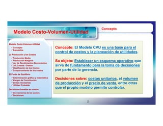 Concepto
    Modelo Costo-Volumen-Utilidad
           Costo-Volumen-

Modelo Costo-Volumen-Utilidad
       Costo-Volumen-
  Concepto
  Supuestos
                                        Concepto: El Modelo CVU es una base para el
                                        control de costos y la planeación de utilidades.
                                                                             utilidades.
La Producción y los Costos
  Producción Media
  Producción Marginal
  Ley de Rendimientos Decrecientes
                                        Su objeto: Establecer un esquema operativo que
  Los Costos / Gastos
  Clasificación de los Costos
                                        sirva de fundamento para la toma de decisiones
  Comportamiento de los costos         por parte de la gerencia.
El Punto de Equilibrio
  Determinación gráfica y matemática
  Margen de Contribución
                                        Decisiones sobre: costos unitarios, el volumen
                                                                  unitarios,
  Ventas necesarias
  Utilidad Probable
                                        de producción y el precio de venta, entre otras
                                                                     venta,
Decisiones basadas en costos
                                        que el propio modelo permite controlar.
  Desviaciones de los costos
  Decisiones


                                                          2
 