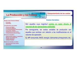 Comportamiento de los costos
    La Producción y los Costos

Modelo Costo-Volumen-Utilidad
       Costo-Volumen-
                                                                    Costos Variables:
  Concepto
  Supuestos
                                        Son aquellos cuya magnitud cambia en razón directa al
La Producción y los Costos
  Producción Media                     volumen de las operaciones realizadas.
  Producción Marginal
  Ley de Rendimientos Decrecientes
  Los Costos / Gastos
                                        Por consiguiente, los costos variables de producción son
  Clasificación de los Costos
  Comportamiento de los costos
                                        aquellos que cambian con relación a las modificaciones en el
El Punto de Equilibrio                  volumen de operación.
  Determinación gráfica y matemática
  Margen de Contribución
  Ventas necesarias
                                        Ej. MP consumida, MOD, energía, lubricantes p/maquinaria, etc.
  Utilidad Probable

Decisiones basadas en costos
  Desviaciones de los costos
  Decisiones


                                                            20
 